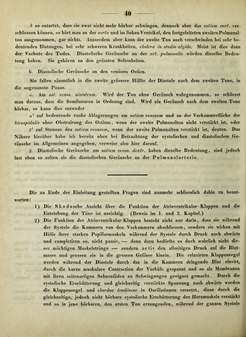 <5 so entartet, dass sie zwar nicht mehr hörbar schwingen, dennoch aber das ostinm aorf. ver- schliessen können, so hört man an der oorta und im linken Ventrikel, den fortgeleiteten zweiten Pulmonal- ton ausgenommen, gar nichts. Ausserdem aber kann der zweite Ton auch verschwinden bei sehr be- deutenden Blutungen, bei sehr schweren Krankheiten, cholera in stadio algido. Meist ist dies dann der Vorbote des Todes. Diastolische Geräusche an der art. pulmonalis würden dieselbe Bedeu- tung haben. Sie gehören zu den grössten Seltenheiten. b. Diastolische Geräusche an den venösen Ostien. Sie fallen sämmtlich in die zweite grössere Hälfte der Diastole nach dem zweiten Tone, in die sogenannte Pause. «. Am ost. venös, sinistrum. Wird der Ton ohne Geräusch wahrgenommen, so schliesst man daraus, dass die Semilunaren in Ordnung sind. Wird ein Geräusch nach dem zweiten Tone hörbar, so kann dies entweder a1 auf bedeutende rauhe Ablagerungen am ostium venosum und an der Vorkammerfläche der bicuspidalis ohne Obstruirung des Ostium, wenn der zweite Pulmonalton nicht verstärkt ist, oder ß1 auf Stenose des ostium renosum, wenn der zweite Pulmonalton verstärkt ist, deuten. Das Nähere hierüber habe ich bereits oben bei Betrachtung der systolischen und diastolischen Ge- räusche im Allgemeinen angegeben, vei'weise also hier darauf. ß. Diastolische Geräusche am ostium venös, dextr. haben dieselbe Bedeutung, sind jedoch fast eben so selten als die diastolischen Geräusche an der Pulmonalarterie. Die zu Ende der Einleitung gestellten Fragen sind nunmehr schliesslich dahin zu beant- worten : 1) Die Skodasche Ansicht über die Funktion der Atrioventrikular-Klappen und die Entstehung der Töne ist unrichtig. (Beweis im 1. und 2. Kapitel.) 2) Die Funktion der Atrioventrikular-Klappen besteht nicht nur darin, dass sie während der Systole die Kammern von den Vorkammern abschliessen, sondern sie wirken mit Hülfe ihrer starken Papillarmuskeln während der Systole durch Druck nach abwärts und completiren so, nicht passiv, — denn dazu bedürfte es doch wahrlich nicht die- ser mächtigen Muskelstränge — sondern activ den allseitigen Druck auf die Blut- masse und pressen sie in die grossen Gefässe hinein. Die relavirten Klappensegel werden während der Diastole durch das in die Kammern dringende Blut elevirt, durch die kurze muskuläre Contraction der Vorhöfe gespannt und so als Membranen mit ihren saitenartigen Sehnenfäden zu Schwingungen geeignet gemacht. Durch die systolische Erschütterung und gleichzeitig verstärkte Spannung nach abwärts werden die Klappensegel und chordae tendineae in Oscillationen versetzt, diese durch die gleichzeitige, jedoch nicht hörbare systolische Erschütterung des Herzmuskels verstärkt und so in jene hörbaren, den ersten Ton erzeugenden, während der ganzen Systole