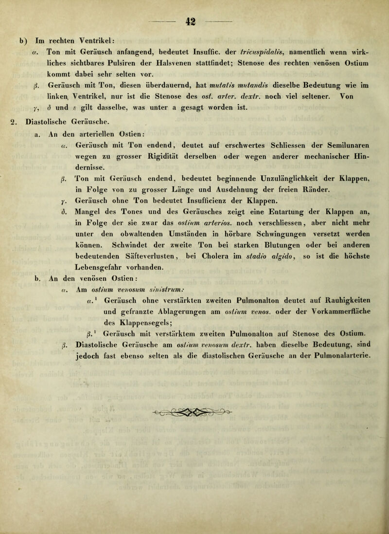 b) Im rechten Ventrikel: a. Ton mit Geräusch anfangend, bedeutet Insuffic. der tricuspida/is, namentlich wenn wirk- liches sichtbares Pulsiren der Halsvenen stattfindet; Stenose des rechten venösen Ostium kommt dabei sehr selten vor. ß. Geräusch mit Ton, diesen überdauernd, hat mutatis mntandis dieselbe Bedeutung wie im linken, Ventrikel, nur ist die Stenose des ost. arter. dextr. noch viel seltener. Von Yt ö und s gilt dasselbe, was unter a gesagt worden ist. 2. Diastolische Geräusche. a. An den arteriellen Ostien: a. Geräusch mit Ton endend, deutet auf erschwertes Schliessen der Semilunaren wegen zu grosser Rigidität derselben oder wegen anderer mechanischer Hin- dernisse. ß. Ton mit Geräusch endend, bedeutet beginnende Unzulänglichkeit der Klappen, in Folge von zu grosser Länge und Ausdehnung der freien Ränder. y. Geräusch ohne Ton bedeutet Insufficienz der Klappen. d. Mangel des Tones und des Geräusches zeigt eine Entartung der Klappen an, in Folge der sie zwar das ostium arteriös, noch verschliessen, aber nicht mehr unter den obwaltenden Umständen in hörbare Schwingungen versetzt werden können. Schwindet der zweite Ton bei starken Blutungen oder bei anderen bedeutenden Säfteverlusten, bei Cholera im stadio algido, so ist die höchste Lebensgefahr vorhanden. b. An den venösen Ostien: a. Am ostium veuosum sinistrum: a.1 Geräusch ohne verstärkten zweiten Pulmonalton deutet auf Rauhigkeiten und gefranzte Ablagerungen am ostium venös, oder der Vorkammerfläche des Klappensegels; ß.' Geräusch mit verstärktem zweiten Pulmonalton auf Stenose des Ostium. ß. Diastolische Geräusche am ostium veuosum dextr. haben dieselbe Bedeutung, sind jedoch fast ebenso selten als die diastolischen Geräusche an der Pulmonalarterie. J2.