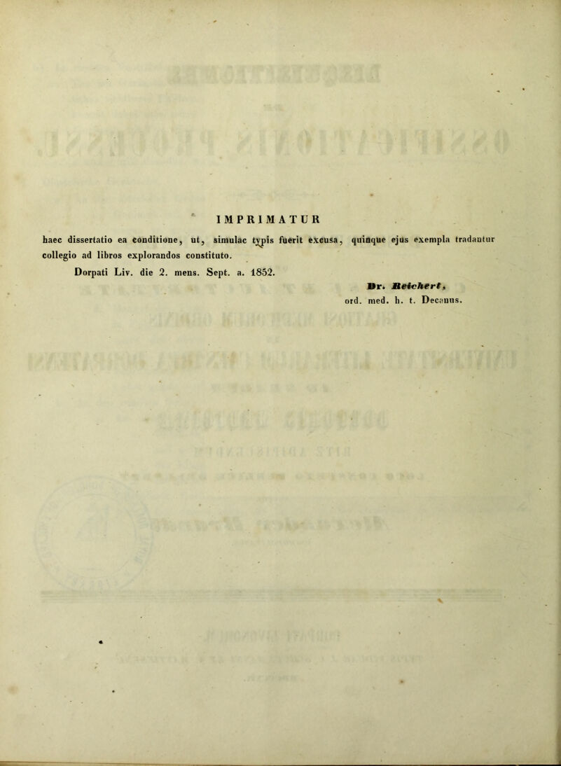 IMPRIMATUR haec dissertatio ea conditione, ut, simulae tj^pis fuerit excusa, quinque ejus exempla tradantur collegio ad libros explorandos constituto. Dorpati Liv. die 2. mens. Sept. a. 1852. Vr> Mteichert, ord. med. h. t. Decanus.