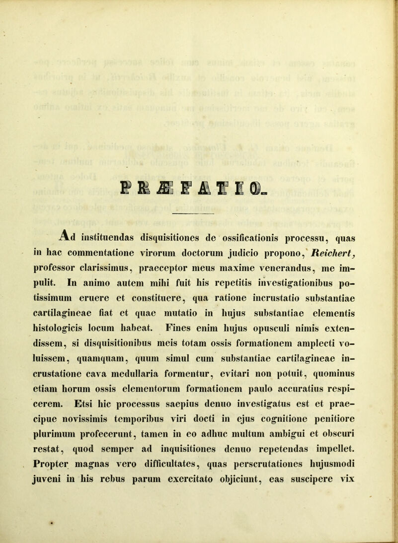 Ad instituendas disquisitiones de ossificationis processu, quas in hac commentatione virorum doctorum judicio propono, Reichert, professor clarissimus, praeceptor meus maxime venerandus, me im- pulit. In animo autem mihi fuit his repetitis investigationibus po- tissimum eruere et constituere, qua ratione incrustatio substantiae cartilagineae fiat et quae mutatio in hujus substantiae elementis histologicis locum habeat. Fines enim hujus opusculi nimis exten- dissem, si disquisitionibus meis totam ossis formationem amplecti vo- luissem, quamquam, quum simul cum substantiae cartilagineae in- crustatione cava medullaria formentur, evitari non potuit, quominus etiam horum ossis elementorum formationem paulo accuratius respi- cerem. Etsi hic processus saepius denuo investigatus est et prae- cipue novissimis temporibus viri docti in ejus cognitione penitiore plurimum profecerunt, tamen in eo adhuc multum ambigui et obscuri restat, quod semper ad inquisitiones denuo repetendas impellet. Propter magnas vero difficultates, quas perscrutationes hujusmodi juveni in his rebus parum exercitato objiciunt, eas suscipere vix