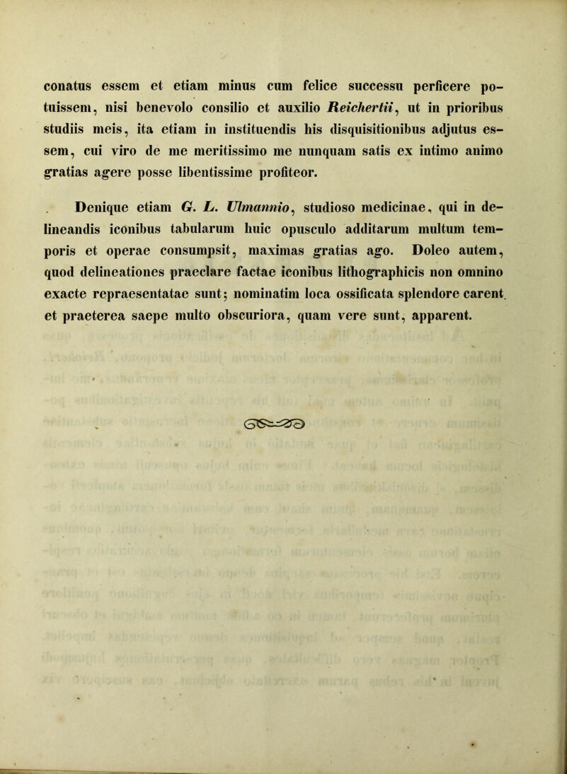 conatus essem et etiam minus cum felice successu perficere po- tuissem, nisi benevolo consilio et auxilio Reichertii, ut in prioribus studiis meis, ita etiam in instituendis his disquisitionibus adjutus es- sem, cui viro de me meritissimo me nunquam satis ex intimo animo gratias agere posse libentissime profiteor. Denique etiam G. L. Ulmannio, studioso medicinae, qui in de- lineandis iconibus tabularum huic opusculo additarum multum tem- poris et operae consumpsit, maximas gratias ago. Doleo autem, quod delineationes praeclare factae iconibus lithographicis non omnino exacte repraesentatae sunt; nomiuatim loca ossificata splendore carent, et praeterea saepe multo obscuriora, quam vere sunt, apparent.