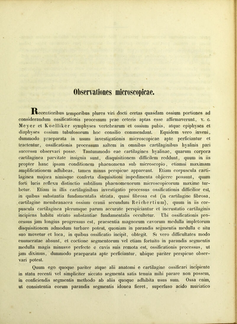 Observationes microscopicae. Ixecentioribus temporibus plures viri docti certas quasdam ossium portiones ad considerandum ossificationis processum prae ceteris aptas esse affirmaverunt, v. c. Meyer et Koelliker symphyses vertebrarum et ossium pubis, atque epiphyses et diaphyses ossium tubulosorum hoc consilio commendant. Equidem vero inveni, dummodo praeparata in usum investigationis microscopicae apte perficiantur et tractentur, ossificationis processum saltem in omnibus cartilaginibus hyalinis pari successu observari posse. Tantummodo eae cartilagines hyalinae, quarum corpora cartilaginea parvitate insignia sunt, disquisitionem difficilem reddunt, quum in iis propter hanc ipsam conditionem phaenomena sub microscopio, etiamsi maximam amplificationem adhibeas, tamen minus perspicue appareant. Etiam corpuscula carti- laginea majora nimisque conferta disquisitioni impedimenta objicere possunt, quum forti lucis reflexu distinctio subtilium phaenomenorum microscopicorum maxime tur- betur. Etiam in illis cartilaginibus investigatio processus ossificationis difficilior est, in quibus substantia fundamentalis striata, quasi fibrosa est (in cartilagine fibrosa, cartilagine membranacea ossium cranii secundum Reichertium), quum in iis cor- puscula cartilaginea plerumque parum accurate perspiciantur et incrustatio cartilaginis incipiens habitu striato substantiae fundamentalis occultetur. Ubi ossificationis pro- cessus jam longius progressus est, praesentia magnorum cavorum medulla impletorum disquisitionem admodum turbare potest, quoniam in parandis segmentis medulla e situ suo movetur et loca, in quibus ossificatio incipit, obtegit. Si vero difficultates modo enumeratae absunt, et coctione segmentorum vel etiam fortuito in parandis segmentis medulla magis minusve perfecte e cavis suis remota est, ossificationis processus, ut jam diximus, dummodo praeparata apte perficiantur, ubique pariter perspicue obser- vari potest. Quum ego quoque pariter atque alii anatomi e cartilagine ossificari incipiente in statu recenti vel simpliciter siccato segmenta satis tenuia mihi parare non possem, in conficiendis segmentis methodo ab aliis quoque adhibita usus sum. Ossa enim, ut consistentia eorum parandis segmentis idonea fieret, superfuso acido muriatico