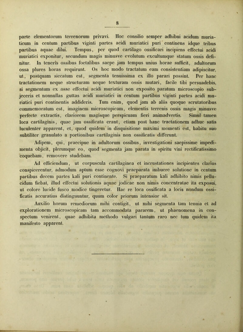 parte elementorum terrenorum privavi. Hoc consilio semper adhibui acidum muria- ticum in centum partibus viginti partes acidi muriatici puri continens idque tribus partibus aquae dilui. Tempus, per quod cartilago ossificari incipiens effectui acidi muriatici exponitur, secundum magis minusve evolutum excultumque statum ossis defi- nitur. In teneris ossibus foetalibus saepe jam tempus unius horae sufficit, adultorum ossa plures horas requirunt. Os hoc modo tractatum eam consistentiam adipiscitur, ut, postquam siccatum est, segmenta tenuissima ex illo parari possint. Per hanc tractationem neque structuram neque texturam ossis mutari, facile tibi persuadebis, si segmentum ex osse effectui acidi muriatici non exposito paratum microscopio sub- jeceris et nonnullas guttas acidi muriatici in centum partibus viginti partes acidi mu- riatici puri continentis addideris. Tum enim, quod jam ab aliis quoque scrutatoribus commemoratum est, imaginem microscopicam, elementis terrenis ossis magis minusve perfecte extractis, clariorem magisque perspicuam fieri animadvertis. Simul tamen loca cartilaginis, quae jam ossificata erant, etiam post hanc tractationem adhuc satis luculenter apparent, et, quod quidem in disquisitione maximi momenti est, habitu suo subtiliter granulato a portionibus cartilaginis non ossificatis differunt. Adipem, qui, praecipue in adultorum ossibus, investigationi saepissime impedi- menta objicit, plerumque eo, quod segmenta jam parata in spiritu vini rectificatissimo coquebam, removere studebam. Ad efficiendum, ut corpuscula cartilaginea et incrustationes incipientes clarius conspicerentur, admodum aptum esse cognovi praeparata imbuere solutione in centum partibus decem partes kali puri continente. Si praeparatum kali adhibito nimis pellu- cidum fiebat, illud effectui solutionis aquae jodicae non nimis concentratae ita exposui, ut colore lucide fusco modice tingeretur. Hac re loca ossificata a locis nondum ossi- ficatis accuratius distinguuntur, quum color priorum intensior sit. Auxilio horum remediorum mihi contigit, ut mihi segmenta tam tenuia et ad explorationem microscopicam tam accommodata pararem, ut phaenomena in con- spectum venirent, quae adhibita methodo vulgari tantum raro nec tum quidem ita manifesto apparent.
