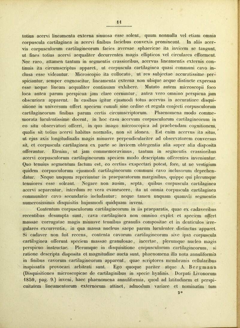 totius acervi lineamenta externa sinuosa esse solent, quum nonnulla vel etiam omnia corpuscula cartilaginea in acervi finibus faciebus convexis promineant. In aliis acer- vis corpusculorum cartilagineorum facies aversae sphaericae ita invicem se tangunt, ut fines totius acervi aequaliter decurrentes magis ellipticos vel circulares efforment. Nec raro, attamen tantum in segmentis crassioribus, acervus lineamentis externis con- tinuis ita circumscriptus apparet, ut corpuscula cartilaginea quasi communi cavo in- clusa esse videantur. Microscopio ita collocato, ut res subjectae accuratissime per- spiciantur, semper cognoscitur, lineamenta externa non ubique aeque distincte expressa esse neque lineam aequaliter continuam exhibere. Mutato autem microscopii foco loca antea parum perspicua jam clare cernuntur, antea vero omnino perspicua jam obscuriora apparent. In casibus igitur ejusmodi totus acervus in accuratiore disqui- sitione in universum offert speciem cumuli sine ordine et regula conjecti corpusculorum cartilagineorum finibus parum certis circumscriptorum. Phaenomena modo comme- morata luculentissime docent, in hoc casu acervum corpusculorum cartilagineorum in eo situ observatori offerri, in quo imago microscopica ad praebendam cognitionem, qualis sit totius acervi habitus normalis, non sit idonea. Est enim acervus ita situs, ut ejus axis longitudinalis magis minusve perpendiculariter ad observatorem conversus sit, et corpuscula cartilaginea ex parte se invicem obtegentia alia super alia disposita offerantur. Etenim, ut jam commemoravimus, tantum in segmentis crassioribus acervi corpusculorum cartilagineorum speciem modo descriptam offerentes inveniuntur. Quo tenuius segmentum factum est, eo certius exspectari potest, fore, ut ne vestigium quidem corpusculorum ejusmodi cartilagineorum communi cavo inclusorum deprehen- datur. Neque unquam reperiuntur in praeparatorum marginibus, quippe qui plerumque tenuiores esse soleant. Negare non ausim, septa, quibus corpuscula cartilaginea acervi separentur, interdum re vera evanescere, ita ut omnia corpuscula cartilaginea communiter cavo secundario includantur; neque tamen unquam quamvit segmentis numerosissimis disquisitis hujusmodi quidquam inveni. Contentum corpusculorum cartilagineorum in iis praeparatis, quae ex cadaveribus recentibus desumpta sunt, cava cartilaginea non omnino explet et speciem offert massae corrugatae magis minusve tenuibus granulis compositae et in denticulos irre- gulares excurrentis, in qua massa nucleus saepe parum luculenter distinctus apparet. Si cadaver non fuit recens, contenta cavorum cartilagineorum sive ipsa corpuscula cartilaginea offerunt speciem massae granulosae, incertae, plerumque nucleo magis perspicuo instructae. Plerumque in disquisitione corpusculorum cartilagineorum, si ratione descripta disposita et magnitudine aucta sunt, phaenomena illa nota annuliformia in finibus cavorum cartilagineorum apparent, quae scriptores membranis cellularibus inspissatis provocari arbitrati sunt. Ego quoque pariter atque A. Bergmann (Disquisitiones microscopicae de cartilaginibus in specie hyalinis. Dorpati Livonorum 1850, pag. 9.) inveni, haec phaenomena annuliformia, quod ad latitudinem et perspi- cuitatem lineamentorum externorum attinet, admodum variare et nominatim tum 2*