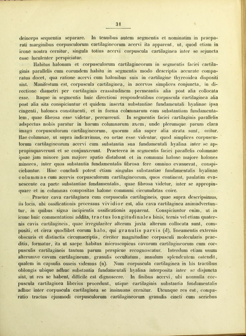deinceps sequentia separare. In tenuibus autem segmentis et nominatim in praepa- rati marginibus corpusculorum cartilagineorum acervi ita apparent, ut, quod etiam in icone nostra cernitur, singula totius acervi corpuscula cartilaginea inter se sejuncta esse luculenter perspiciatur. Habitus halonum et corpusculorum cartilagineorum in segmentis faciei cartila- ginis parallelis cum eorundem habitu in segmentis modo descriptis accurate compa- ratus docet, qua ratione acervi cum halonibus suis in cartilagine thyreoidea dispositi sint. Manifestum est, corpuscula cartilaginea, in acervos simplices conjuncta, in di- rectione diametri per cartilaginis crassitudinem permeantis alia post alia collocata esse. Itaque in segmentis huic directioni respondentibus corpuscula cartilaginea alia post alia sita conspiciuntur et quidem inserta substantiae fundamentali hyalinae ipsa cingenti, halones constituenti, et in forma columnarum eam substantiam fundamenta- lem, quae fibrosa esse videtur, percurrenti. In segmentis faciei cartilaginis parallelis adspectus nobis paratur in harum columnarum axem, unde plerumque parum clara imago corpusculorum cartilagineorum, quorum alia super alia strata sunt, oritur. Hae columnae, ut supra indicavimus, eo ortae esse videntur, quod simplices corpuscu- lorum cartilagineorum acervi cum substantia sua fundamentali hyalina inter se ap- propinquaverunt et se conjunxerunt. Praeterea in segmentis faciei parallelis columnae ipsae jam minore jam majore spatio distabant et in communi halone majore halones minores, inter quos substantia fundamentalis fibrosa fere omnino evanuerat, conspi- ciebantur. Hinc concludi potest etiam singulas substantiae fundamentalis hyalinae colummas cum acervis corpusculorum cartilagineorum, quos continent, paulatim eva- nescente ea parte substantiae fundamentalis, quae fibrosa videtur, inter se appropin- quare et in columnas compositas halone communi circumdatas coire. Praeter cava cartilaginea cum corpusculis cartilagineis, quae supra descripsimus, iis locis, ubi ossificationis processus vividior est, alia cava cartilaginea animadvertun- tur, in quibus signa incipientis ossificationis apparent. Conspiciuntur enim, ut in icone huic commentationi addita, tractus longitudinales binis, ternis vel etiam quater- nis cavis cartilagineis, quae irregulariter alterum juxta alterum collocata sunt, com- positi, et circa quodlibet eorum halo, qui granulis parvis (d), lineamentis externis obscuris et distinctis circumscriptis, circiter magnitudine corpusculi molecularis prae- ditis, formatur, ita ut saepe habitus microscopicus cavorum cartilagineorum cum cor- pusculis cartilagineis tantum parum perspicue recognoscatur. Interdum etiam unum alterumve cavum cartilagineum, granulis occultatum, annulum splendentem ostendit, qualem in capsulis osseis videmus (n). Num corpuscula cartilaginea in his tractibus oblongis ubique adhuc substantia fundamentali hyalina interposita inter se disjuncta sint, ut res se habent, difficile est dignoscere. In finibus acervi, ubi nonnulla cor- puscula cartilaginea liberius procedunt, utique cartilaginis substantia fundamentalis adhuc inter corpuscula cartilaginea se insinuans cernitur. Utcunque res est, compa- ratio tractus ejusmodi corpusculorum cartilagineorum granulis cincti cum seriebus