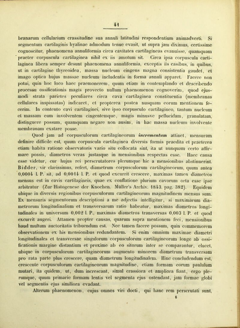 branarum cellularium crassitudine sua annuli latitudini respondentium animadverti. Si segmentum cartilaginis hyalinae admodum tenue evasit, ut supra jam diximus, certissime cognoscitur, phaenomena annuliformia circa cavitates cartilagineas evanuisse, quamquam ' praeter corpuscula cartilaginea nihil ex iis amotum sit. Circa ipsa corpuscula carti- laginea libera semper desunt phaenomena annuliformia, exceptis iis casibus, in quibus, ut in cartilagine thyreoidea, massa nucleum cingens magna consistentia gaudet, et imago optica hujus massae nucleum includentis in forma annuli apparet. Facere non potui, quin hoc loco haec praemonerem, quum etiam in contemplando et describendo processu ossificationis magis provecto nullum phaenomenon cognoverim, quod ejus- modi strata parietes peculiares circa cava cartilaginea constituentia (membranas cellulares inspissatas) indicaret, et propterea postea nusquam eorum mentionem fe- cerim. In contento cavi cartilaginei, sive ipso corpusculo cartilagineo, tantum nucleum et massam eum involventem cingentemque, magis minusve pellucidam, granulatam, distinguere possum, quamquam negare non ausim, in hac massa nucleum involvente membranam exstare posse. Quod jam ad corpusculorum cartilagineorum incrementum attinet, mensuram definire difficile est, quum corpuscula cartilaginea diversis formis praedita et praeterea etiam habita ratione observatoris vario situ collocata sint, ita ut nunquam certo affir- mare possis, diametros veras justasque in mensionibus respectas esse. Haec causa esse videtur, cur hujus rei perscrutatores plerumque hic a mensionibus abstinuerint. Bidder, vir clarissimus, refert, diametrum corpusculorum cartilagineorum, quum antea 0,0004 1. P. sit, ad 0,0014 1. P. et quod excurrit crescere, maximas tamen diametros mensus est in cavis cartilagineis, quae ex conflatione plurium cavorum orta esse ipse arbitratur (Zur Histogenese der Knochen. Muller’s Archiv. 1843. pag. 382). Equidem ubique in diversis regionibus corpusculorum cartilagineorum magnitudinem mensus sum. Ex mensuris segmentorum descriptioni a me adjectis intelligitur, si maximarum dia- metrorum longitudinalium et transversarum ratio habeatur, maximas diametros longi- tudinales in universum 0,002 1. P., maximas diametros transversas 0,003 1. P. et quod excurrit augeri. Attamen propter causas, quarum supra mentionem feci, mensionibus haud multum auctoritatis tribuendum est. Nec tamen facere possum, quin commemorem observationem ex his mensionibus redundantem. Si enim omnium maximae diametri longitudinales et transversae singulorum corpusculorum cartilagineorum longe ab ossi- ficationis margine distantium et proxime ab eo sitorum inter se comparantur, elucet, ubique in corpusculorum cartilagineorum augmento minorem diametrum transversam pro rata parte plus crescere, quam diametrum longitudinalem. Hinc concludendum est, crescente corpusculorum cartilagineorum magnitudine, etiam formam eorum paululum mutari, ita quidem, ut, dum increscant, simul crassiora et ampliora fiant, ergo ple- rumque, quum primarie formam lentis vel segmenta ejus ostendant, jam formae globi vel segmentis ejus similiora evadant. Alterum phaenomenon, cujus omnes viri docti, qui hanc rem perscrutati sunt, 6
