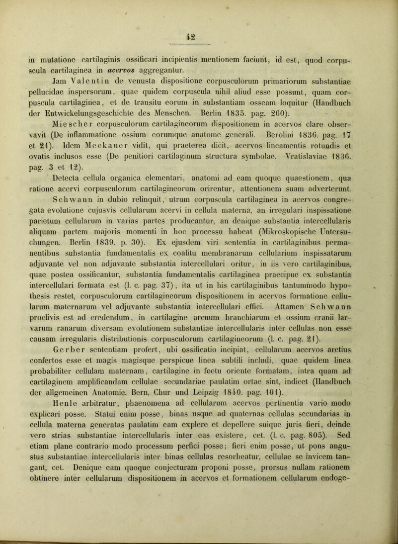 in mutatione cartilaginis ossificari incipientis mentionem faciunt, id est, quod corpu- scula cartilaginea in acervos aggregantur. Jam Valent in de venusta dispositione corpusculorum primariorum substantiae pellucidae inspersorum, quae quidem corpuscula nihil aliud esse possunt, quam cor- puscula cartilaginea, et de transitu eorum in substantiam osseam loquitur (Handbuch der Entwickelungsgeschichte des Menschen. Berlin 1835. pag. 260). Miescher corpusculorum cartilagineorum dispositionem in acervos clare obser- vavit (De inflammatione ossium eorumque anatome generali. Berolini 1836. pag. 17 et 21). Idem Meckauer vidit, qui praeterea dicit, acervos lineamentis rotundis et ovatis inclusos esse (De penitiori cartilaginum structura symbolae. Yratislaviae 1836. pag. 3 et 12). Detecta cellula organica elementari, anatomi ad eam quoque quaestionem, qua ratione acervi corpusculorum cartilagineorum orirentur, attentionem suam adverterunt. Scliwann in dubio relinquit, utrum corpuscula cartilaginea in acervos congre- gata evolutione cujusvis cellularum acervi in cellula materna, an irregulari inspissatione parietum cellularum in varias partes producantur, an denique substantia intercellularis aliquam partem majoris momenti in hoc processu habeat (Mikroskopische Untersu- chungen. Berlin 1839. p. 30). Ex ejusdem viri sententia in cartilaginibus perma- nentibus substantia fundamentalis ex coalitu membranarum cellularium inspissatarum adjuvante vel non adjuvante substantia intercellulari oritur, in iis vero cartilaginibus, quae postea ossificantur, substantia fundamentalis cartilaginea praecipue ex substantia intercellulari formata est (1. c. pag. 37), ita ut in his cartilaginibus tantummodo hypo- tliesis restet, corpusculorum cartilagineorum dispositionem in acervos formatione cellu- larum maternarum vel adjuvante substantia intercellulari effici. Attamen Scliwann proclivis est ad credendum, in cartilagine arcuum branchiarum et ossium cranii lar- varum ranarum diversam evolutionem substantiae intercellularis inter cellulas non esse causam irregularis distributionis corpusculorum cartilagineorum (1. c. pag. 21). Gerber sententiam profert, ubi ossificatio incipiat, cellularum acervos arctius confertos esse et magis magisque perspicue linea subtili includi, quae quidem linea probabiliter cellulam maternam, cartilagine in foetu oriente formatam, intra quam ad cartilaginem amplificandam cellulae secundariae paulatim ortae sint, indicet (Handbuch der allgemeinen Anatomie. Bern, Cliur und Leipzig 1840. pag. 101). Henle arbitratur, phaenomena ad cellularum acervos pertinentia vario modo explicari posse. Statui enim posse, binas usque ad quaternas cellulas secundarias in cellula materna generatas paulatim eam explere et depellere suique juris fieri, deinde vero strias substantiae intercellularis inter eas cxistere, cet. (1. c. pag. 805). Sed etiam plane contrario modo processum perfici posse; fieri enim posse, ut pons angu- stus substantiae intercellularis inter binas cellulas resorbeatur, cellulae se invicem tan- gant, cet. Denique eam quoque conjecturam proponi posse, prorsus nullam rationem obtinere inter cellularum dispositionem in acervos et formationem cellularum endoge-