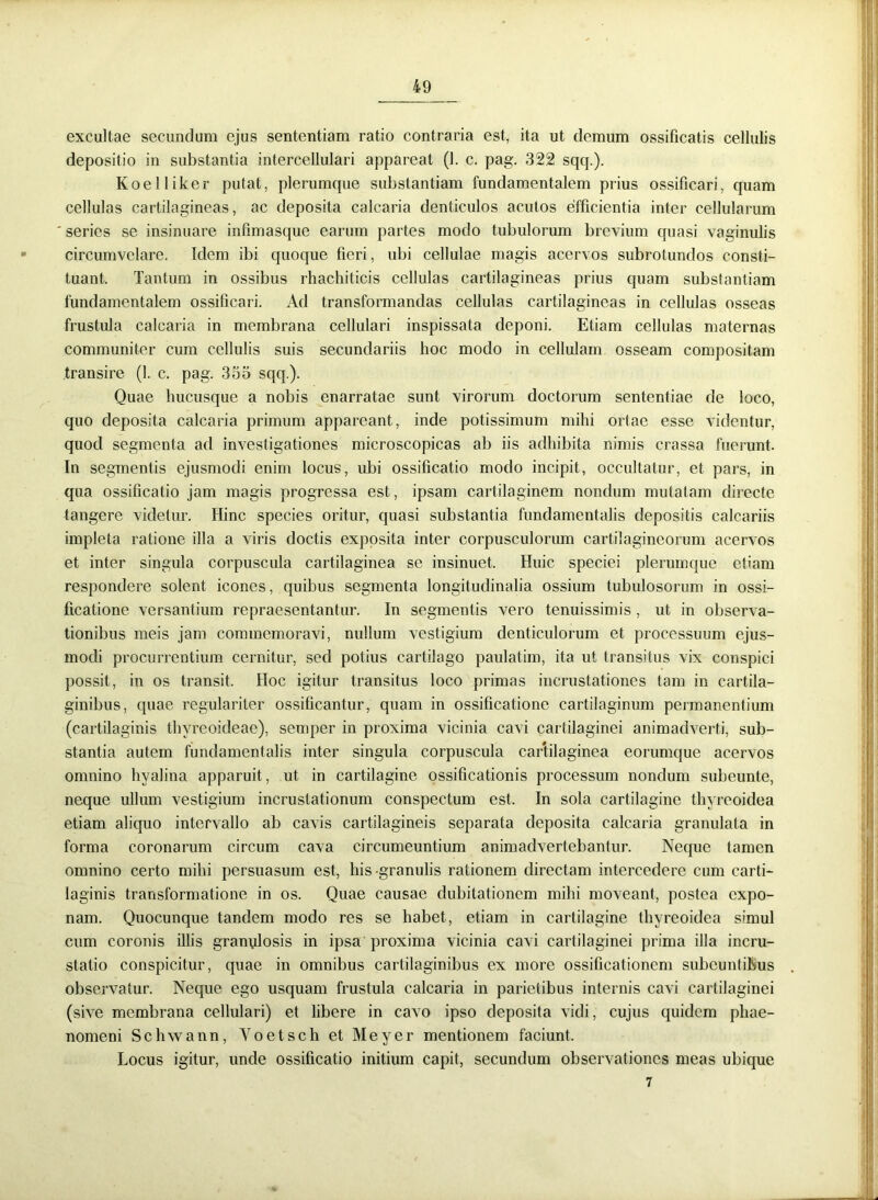 excultae secundum ejus sententiam ratio contraria est, ita ut demum ossificatis cellulis depositio in substantia intercellulari appareat (1. c. pag. 322 sqq.). Koelliker putat, plerumque substantiam fundamentalem prius ossificari, quam cellulas cartilagineas, ac deposita calcaria denticulos acutos efficientia inter cellularum ' series se insinuare infimasque earum partes modo tubulorum brevium quasi vaginulis circumvelare. Idem ibi quoque fieri, ubi cellulae magis acervos subrotundos consti- tuant. Tantum in ossibus rhachiticis cellulas cartilagineas prius quam substantiam fundamentalem ossificari. Ad transformandas cellulas cartilagineas in cellulas osseas frustula calcaria in membrana cellulari inspissata deponi. Etiam cellulas maternas communiter cum cellulis suis secundariis hoc modo in cellulam osseam compositam transire (1. c. pag. 355 sqq.). Quae hucusque a nobis enarratae sunt virorum doctorum sententiae de loco, quo deposita calcaria primum appareant, inde potissimum mihi ortae esse videntur, quod segmenta ad investigationes microscopicas ab iis adhibita nimis crassa fuerunt. In segmentis ejusmodi enim locus, ubi ossificatio modo incipit, occultatur, et pars, in qua ossificatio jam magis progressa est, ipsam cartilaginem nondum mutatam directe tangere videtur. Hinc species oritur, quasi substantia fundamentalis depositis calcariis impleta ratione illa a viris doctis exposita inter corpusculorum cartilagineorum acervos et inter singula corpuscula cartilaginea se insinuet. Huic speciei plerumque etiam respondere solent icones, quibus segmenta longitudinalia ossium tubulosorum in ossi- ficatione versantium repraesentantur. In segmentis vero tenuissimis , ut in observa- tionibus meis jam commemoravi, nullum vestigium denticulorum et processuum ejus- modi procurrentium cernitur, sed potius cartilago paulatim, ita ut transitus vix conspici possit, in os transit. Hoc igitur transitus loco primas incrustationes tam in cartila- ginibus, quae regulariter ossificantur, quam in ossificatione cartilaginum permanentium (cartilaginis thyreoideae), semper in proxima vicinia cavi cartilaginei animadverti, sub- stantia autem fundamentalis inter singula corpuscula cartilaginea eorumque acervos omnino hyalina apparuit, ut in cartilagine ossificationis processum nondum subeunte, neque ullum vestigium incrustationum conspectum est. In sola cartilagine thyreoidea etiam aliquo intervallo ab cavis cartilagineis separata deposita calcaria granulata in forma coronarum circum cava circumeuntium animadvertebantur. Neque tamen omnino certo mihi persuasum est, his granulis rationem directam intercedere cum carti- laginis transformatione in os. Quae causae dubitationem mihi moveant, postea expo- nam. Quocunque tandem modo res se habet, etiam in cartilagine thyreoidea simul cum coronis illis granulosis in ipsa proxima vicinia cavi cartilaginei prima illa incru- statio conspicitur, quae in omnibus cartilaginibus ex more ossificationem subeuntibus observatur. Neque ego usquam frustula calcaria in parietibus internis cavi cartilaginei (sive membrana cellulari) et libere in cavo ipso deposita vidi, cujus quidem phae- nomeni Schwann, Yoetsch et Meyer mentionem faciunt. Locus igitur, unde ossificatio initium capit, secundum observationes meas ubique 7