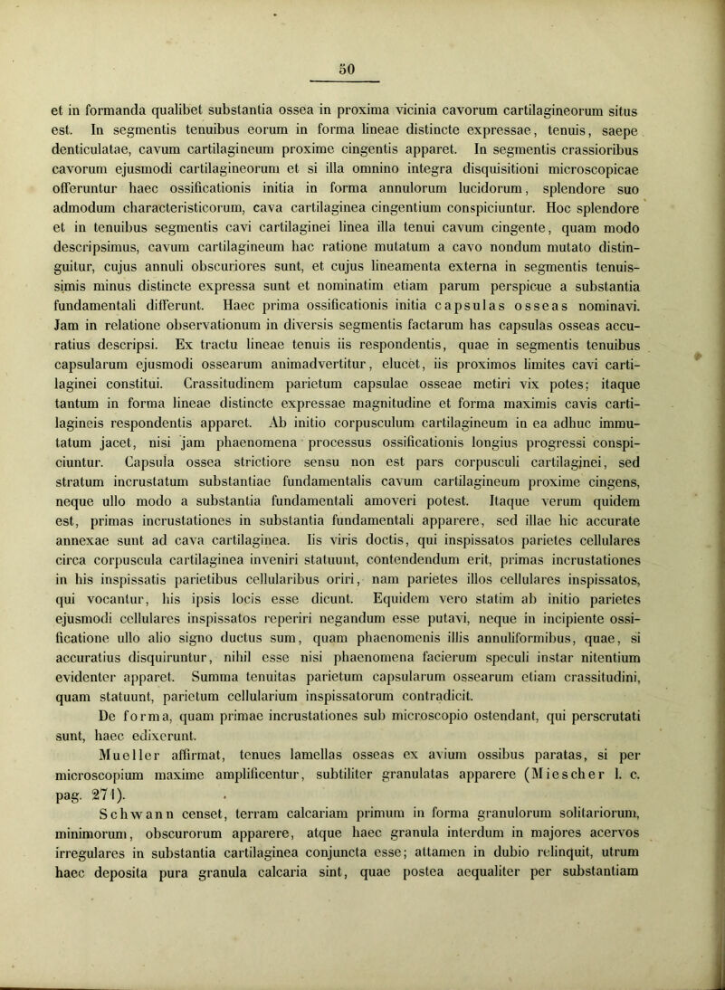 et in formanda qualibet substantia ossea in proxima vicinia cavorum cartilagineorum situs est. In segmentis tenuibus eorum in forma lineae distincte expressae, tenuis, saepe denticulatae, cavum cartilagineum proxime cingentis apparet. In segmentis crassioribus cavorum ejusmodi cartilagineorum et si illa omnino integra disquisitioni microscopicae offeruntur haec ossificationis initia in forma annulorum lucidorum, splendore suo admodum characteristicorum, cava cartilaginea cingentium conspiciuntur. Hoc splendore et in tenuibus segmentis cavi cartilaginei linea illa tenui cavum cingente, quam modo descripsimus, cavum cartilagineum hac ratione mutatum a cavo nondum mutato distin- guitur, cujus annuli obscuriores sunt, et cujus lineamenta externa in segmentis tenuis- simis minus distincte expressa sunt et nominatim etiam parum perspicue a substantia fundamentali differunt. Haec prima ossificationis initia capsulas osseas nominavi. Jam in relatione observationum in diversis segmentis factarum has capsulas osseas accu- ratius descripsi. Ex tractu lineae tenuis iis respondentis, quae in segmentis tenuibus capsularum ejusmodi ossearum animadvertitur, elucet, iis proximos limites cavi carti- laginei constitui. Crassitudinem parietum capsulae osseae metiri vix potes; itaque tantum in forma lineae distincte expressae magnitudine et forma maximis cavis carti- lagineis respondentis apparet. Ab initio corpusculum cartilagineum in ea adhuc immu- tatum jacet, nisi jam phaenomena processus ossificationis longius progressi conspi- ciuntur. Capsula ossea strictiore sensu non est pars corpusculi cartilaginei, sed stratum incrustatum substantiae fundamentalis cavum cartilagineum proxime cingens, neque ullo modo a substantia fundamentali amoveri potest. Itaque verum quidem est, primas incrustationes in substantia fundamentali apparere, sed illae hic accurate annexae sunt ad cava cartilaginea. Iis viris doctis, qui inspissatos parietes cellulares circa corpuscula cartilaginea inveniri statuunt, contendendum erit, primas incrustationes in his inspissatis parietibus cellularibus oriri, nam parietes illos cellulares inspissatos, qui vocantur, his ipsis locis esse dicunt. Equidem vero statim ab initio parietes ejusmodi cellulares inspissatos reperiri negandum esse putavi, neque in incipiente ossi- ficatione ullo alio signo ductus sum, quam phaenomenis illis annuliformibus, quae, si accuratius disquiruntur, nihil esse nisi phaenomena facierum speculi instar nitentium evidenter apparet. Summa tenuitas parietum capsularum ossearum etiam crassitudini, quam statuunt, parietum cellularium inspissatorum contradicit. De forma, quam primae incrustationes sub microscopio ostendant, qui perscrutati sunt, haec edixerunt. Mu e lier affirmat, tenues lamellas osseas ex avium ossibus paratas, si per microscopium maxime amplificentur, subtiliter granulatas apparere (Miescher 1. c. pag. 27 I). Schwann censet, terram calcariam primum in forma granulorum solitariorum, minimorum, obscurorum apparere, atque haec granula interdum in majores acervos irregulares in substantia cartilaginea conjuncta esse; attamen in dubio relinquit, utrum haec deposita pura granula calcaria sint, quae postea aequaliter per substantiam