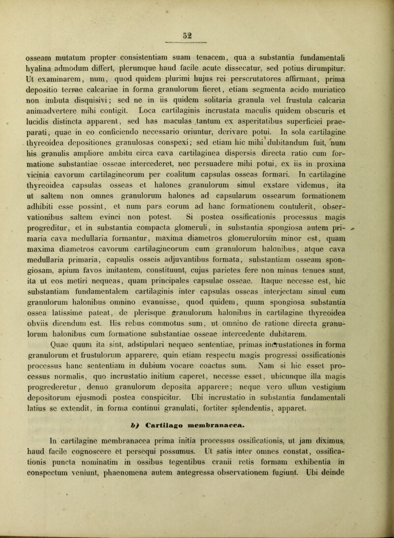 osseam mutatum propter consistentiam suam tenacem, qua a substantia fundamentali hyalina admodum differt, plerumque haud facile acute dissecatur, sed potius dirumpitur. Ut examinarem, num, quod quidem plurimi hujus rei perscrutatores affirmant, prima depositio ternae calcariae in forma granulorum fieret, etiam segmenta acido muriatico non imbuta disquisivi; sed ne in iis quidem solitaria granula vel frustula calcaria animadvertere mihi contigit. Loca cartilaginis incrustata maculis quidem obscuris et lucidis distincta apparent , sed has maculas tantum ex asperitatibus superficiei prae- parati, quae in eo conficiendo necessario oriuntur, derivare potui. In sola cartilagine thyreoidea depositiones granulosas conspexi; sed etiam hic mihi dubitandum fuit, num his granulis ampliore ambitu circa cava cartilaginea dispersis directa ratio cum for- matione substantiae osseae intercederet, nec persuadere mihi potui, ex iis in proxima vicinia cavorum cartilagineorum per coalitum capsulas osseas formari. In cartilagine thyreoidea capsulas osseas et halones granulorum simul exstare videmus, ita ut saltem non omnes granulorum halones ad capsularum ossearum formationem adhibiti esse possint, et num pars eorum ad hanc formationem contulerit, obser- vationibus saltem evinci non potest. Si postea ossificationis processus magis progreditur, et in substantia compacta glomeruli, in substantia spongiosa autem pri- - maria cava medullaria formantur, maxima diametros glomerulorum minor est, quam maxima diametros cavorum cartilagineorum cum granulorum halonibus, atque cava medullaria primaria, capsulis osseis adjuvantibus formata, substantiam osseam spon- giosam, apium favos imitantem, constituunt, cujus parietes fere non minus tenues sunt, ita ut eos metiri nequeas, quam principales capsulae osseae. Itaque necesse est, hic substantiam fundamentalem cartilaginis inter capsulas osseas interjectam simul cum granulorum halonibus omnino evanuisse, quod quidem, quum spongiosa substantia ossea latissime pateat, de plerisque granulorum halonibus in cartilagine thyreoidea obviis dicendum est. His rebus commotus sum, ut omnino de ratione directa granu- lorum halonibus cum formatione substantiae osseae intercedente dubitarem. Quae quum ita sint, adstipulari nequeo sententiae, primas imfrustationes in forma granulorum et frustulorum apparere, quin etiam respectu magis progressi ossificationis processus hanc sententiam in dubium vocare coactus sum. Nam si hic esset pro- cessus normalis, quo incrustatio initium caperet, necesse esset, ubicunque illa magis progrederetur, denuo granulorum deposita apparere; neque vero ullum vestigium depositorum ejusmodi postea conspicitur. Ubi incrustatio in substantia fundamentali latius se extendit, in forma continui granulati, fortiter splendentis, apparet, h) Cartilago membranacea. In cartilagine membranacea prima initia processus ossificationis, ut jam diximus, haud facile cognoscere et persequi possumus. Ut satis inter omnes constat, ossifica- tionis puncta nominalim in ossibus tegentibus cranii retis formam exhibentia in conspectum veniunt, phaenomena autem antegressa observationem fugiunt. Ubi deinde