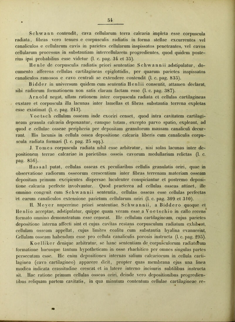 Schwann contendit, cava cellularum terra calcaria impleta esse corpuscula radiata, fibras vero tenues e corpusculis radiatis in forma stellae excurrentes vel canaliculos e cellularum cavis in parietes cellularum inspissatos penetrantes, vel cavos cellularum processus in substantiam intercellularem progredientes, quod quidem poste- rius ipsi probabilius esse videtur (1. c. pag. 34 et 35). Henle de corpusculis radiatis priori sententiae Schwann ii adstipulatur, do- cumento afferens cellulas cartilagineas epiglottidis, per quarum parietes inspissatos canaliculos ramosos e cavo centrali se extendere contendit (1. c. pag. 835). Bidder in universum quidem cum sententia Henlii consentit, attamen declarat, sibi radiorum formationem non satis claram factam esse (1. c. pag. 387). Arnold negat, ullam rationem inter corpuscula radiata et cellulas cartilagineas exstare et corpuscula illa lacunas inter lamellas et fibras substantia terrena expletas esse existimat (1. c. pag. 243). Yoetsch cellulam osseam inde exoriri censet, quod intra cavitatem cartilagi- neam granula calcaria deponantur, eamque totam, excepto parvo spatio, expleant, ad quod e cellulae osseae peripheria per depositam granulorum massam canaliculi decur- rant. His lacunis in cellula ossea depositione calcaria liberis cum canaliculis corpu- scula radiata formari (1. c. pag. 25 sqq.). J. Tomes corpuscula radiata nihil esse arbitratur, nisi solas lacunas inter de- positionem terrae calcariae in parietibus osseis cavorum medullarium relictas (1. c. pag. 856). Has sal putat, cellulas osseas ex peculiaribus cellulis granulatis oriri, quae in observatione radiorum osseorum crescentium inter fibras terrenam materiam osseam depositam primum excipientes dispersae luculenter conspiciantur et postremo deposi- tione calcaria perfecte involvantur. Quod praeterea ad cellulas osseas attinet, ille omnino congruit cum Schwann ii sententia, cellulas osseas esse cellulas perfectas et earum canaliculos extensione parietum cellularum oriri (1. c. pag. 309 et 310). H. Meyer nuperrime priori sententiae Schwann ii, a Biddero quoque et Henlio acceptae, adstipulatur, quippe quam veram esse a Yoe Ischio in callo recens' formato omnino demonstratum esse censeat. Ille cellulam cartilagineam, cujus parietes depositione interna affecti sint et cujus cavitas restans corpusculum radiatum exhibeat, cellulam osseam appellat, cujus limites coalitu cum substantia hyalina evanuerint. Cellulam osseam habendam esse pro cellula canaliculis porosis instructa (1. c. pag. 295). Koelliker denique arbitratur, se hanc sententiam de corpusculorum radiatoVum formatione hucusque tantum hypotheticam in osse rhachitico per omnes singulas partes persecutam esse. Hic enim depositiones internas salium calcariorum in cellula carti- laginea (cavo cartilagineo) apparere dicit, propter quas membrana ejus una linea modica indicata crassitudine crescat et in latere interno incisuris subtilibus instructa sit. Hac ratione primum cellulas osseas oriri, deinde vero depositionibus progredien- tibus reliquam partem cavitatis, in qua minutum contentum cellulae cartilagineae re-