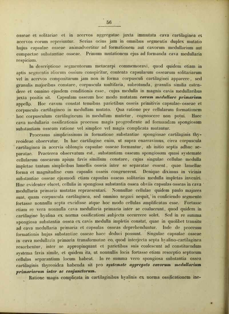 osseae et solitariae et in acervos aggregatae juxta immutata cava cartilaginea el acervos eorum reperiuntur. Serius ocius jam in omnibus segmentis duplex mutatio hujus capsulae osseae animadvertitur ad formationem aut cavorum medullarium aut compactae substantiae osseae. Primum mutationem ejus ad formanda cava medullaria respiciam. In descriptione segmentorum metacarpi commemoravi, quod quidem etiam in aptis segmentis aliorum ossium conspicitur, contenta capsularum ossearum solitariarum vel in acervos compositarum jam non in forma corpusculi cartilaginei apparere, sed granulis majoribus constare, corpuscula multifaria, subrotunda, granulis similia osten- dere et omnino ejusdem conditionis esse, cujus medulla in magnis cavis medullaribus juxta positis sit. Capsulam osseam hoc modo mutatam cavum medullare primarium appello. Hoc cavum constat tenuibus parietibus osseis primitivis capsulae-osseae et corpusculo cartilagineo in medullam mutato. Qua ratione per cellularum formationem hoc corpusculum cartilagineum in medullam mutetur, cognoscere non potui. Haec cava medullaria ossificationis processu magis progrediente ad formandam spongiosam substantiam osseam ratione vel simplice vel magis complicata mutantur. Processus simplicissimus in formatione substantiae spongiosae cartilaginis thy- reoideae observatur. In hac cartilagine enim, ut supra enarravimus, circa corpuscula cartilaginea in acervis oblongis capsulae osseae formantur, ab initio septis adhuc se- paratae. Praeterea observatum est, substantiam osseam spongiosam quasi systemate cellularum ossearum apium favis similium constare, cujus singulae cellulae medulla impletae tantum simplicibus lamellis osseis inter se separatae essent, quae lamellae forma et magnitudine cum capsulis osseis congruerent. Denique diximus in vicinia substantiae osseae ejusmodi etiam capsulas osseas solitarias medulla impletas inveniri. Hinc evidenter elucet, cellulis in spongiosa substantia ossea obviis capsulas osseas in cava medullaria primaria mutatas repraesentari. Nonnullae cellulae quidem paulo majores sunt, quam corpuscula cartilaginea, sed omnino negari nequit, in conficiendo segmento fortasse nonnulla septa excidisse atque hoc modo cellulas amplificatas esse. Fortasse etiam re vera nonnulla cava medullaria primaria inter se coaluerunt, quod quidem in cartilagine hyalina ex norma ossificationi subjecta occurrere solet. Sed in re summa spongiosa substantia ossea ex cavis medulla impletis constat, quae in quolibet transitu ad cava medullaria primaria et capsulas osseas deprehenduntur. Inde de processu formationis hujus substantiae osseae haec deduci possunt. Singulae capsulae osseae in cava medullaria primaria transformatae eo, quod interjecta septa hyalino-cartilaginea resorbentur, inter se appropinquant et parietibus suis coalescunt ad constituendum svstema favis simile, et quidem ita, ut nonnullis locis fortasse etiam resorptio septorum cellulas separantium locum habeat. In re summa vero spongiosa substantia ossea cartilaginis thyreoidea habenda sit pro systemate aggregato cavorum medullarium primariorum inter se conjunctorum. Ratione magis complicata in cartilaginibus hyalinis ex norma ossificationem ine-