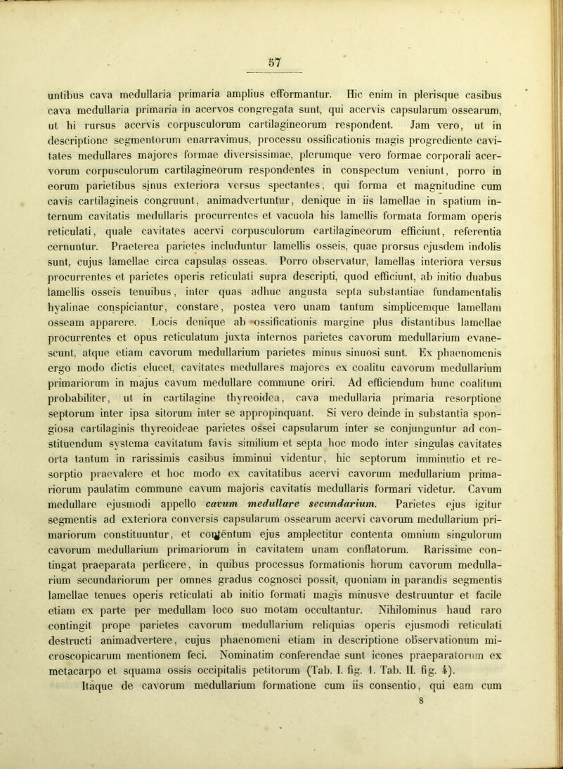 untibus cava medullaria primaria amplius efformantur. Hic enim in plerisque casibus cava medullaria primaria in acervos congregata sunt, qui acervis capsularum ossearum, ut hi rursus acervis corpusculorum cartilagineorum respondent. Jam vero, ut in descriptione segmentorum enarravimus, processu ossificationis magis progrediente cavi- tates medullares majores formae diversissimae, plerumque vero formae corporali acer- vorum corpusculorum cartilagineorum respondentes in conspectum veniunt, porro in eorum parietibus sinus exteriora versus spectantes, qui forma et magnitudine cum cavis cartilagineis congruunt, animadvertuntur, denique in iis lamellae in spatium in- ternum cavitatis medullaris procurrentes et vacuola his lamellis formata formam operis reticulati, quale cavitates acervi corpusculorum cartilagineorum efficiunt, referentia cernuntur. Praeterea parietes includuntur lamellis osseis, quae prorsus ejusdem indolis sunt, cujus lamellae circa capsulas osseas. Porro observatur, lamellas interiora versus procurrentes et parietes operis reticulati supra descripti, quod efficiunt, ab initio duabus lamellis osseis tenuibus, inter quas adhuc angusta septa substantiae fundamentalis hyalinae conspiciantur, constare, postea vero unam tantum simplicemque lamellam osseam apparere. Locis denique ab ossificationis margine plus distantibus lamellae procurrentes et opus reticulatum juxta internos parietes cavorum medullarium evane- scunt, atque etiam cavorum medullarium parietes minus sinuosi sunt. Ex phaenomenis ergo modo dictis elucet, cavitates medullares majores ex coalitu cavorum medullarium primariorum in majus cavum medullare commune oriri. Ad efficiendum hunc coalitum probabiliter, ut in cartilagine thyreoidea, cava medullaria primaria resorptione septorum inter ipsa sitorum inter se appropinquant. Si vero deinde in substantia spon- giosa cartilaginis thyreoideae parietes ossei capsularum inter se conjunguntur ad con- stituendum systema cavitatum favis similium et septa hoc modo inter singulas cavitates orta tantum in rarissimis casibus imminui videntur, hic septorum imminutio et re- sorptio praevalere et hoc modo ex cavitatibus acervi cavorum medullarium prima- riorum paulatim commune cavum majoris cavitatis medullaris formari videtur. Cavum medullare ejusmodi appello cavum medullare secundarium. Parietes ejus igitur segmentis ad exteriora conversis capsularum ossearum acervi cavorum medullarium pri- mariorum constituuntur, et coigentum ejus amplectitur contenta omnium singulorum cavorum medullarium primariorum in cavitatem unam conflatorum. Rarissime con- tingat praeparata perficere, in quibus processus formationis horum cavorum medulla- rium secundariorum per omnes gradus cognosci possit, quoniam in parandis segmentis lamellae tenues operis reticulati ab initio formati magis minusve destruuntur et facile etiam ex parte per medullam loco suo motam occultantur. Nihilominus haud raro contingit prope parietes cavorum medullarium reliquias operis ejusmodi reticulati destructi animadvertere, cujus phaenomeni etiam in descriptione observationum mi- croscopicarum mentionem feci. Nominatim conferendae sunt icones praeparatorum ex metacarpo et squama ossis occipitalis petitorum (Tab. I. fig. \. Tab. II. fig. 4). Itaque de cavorum medullarium formatione cum iis consentio, qui eam cum 8