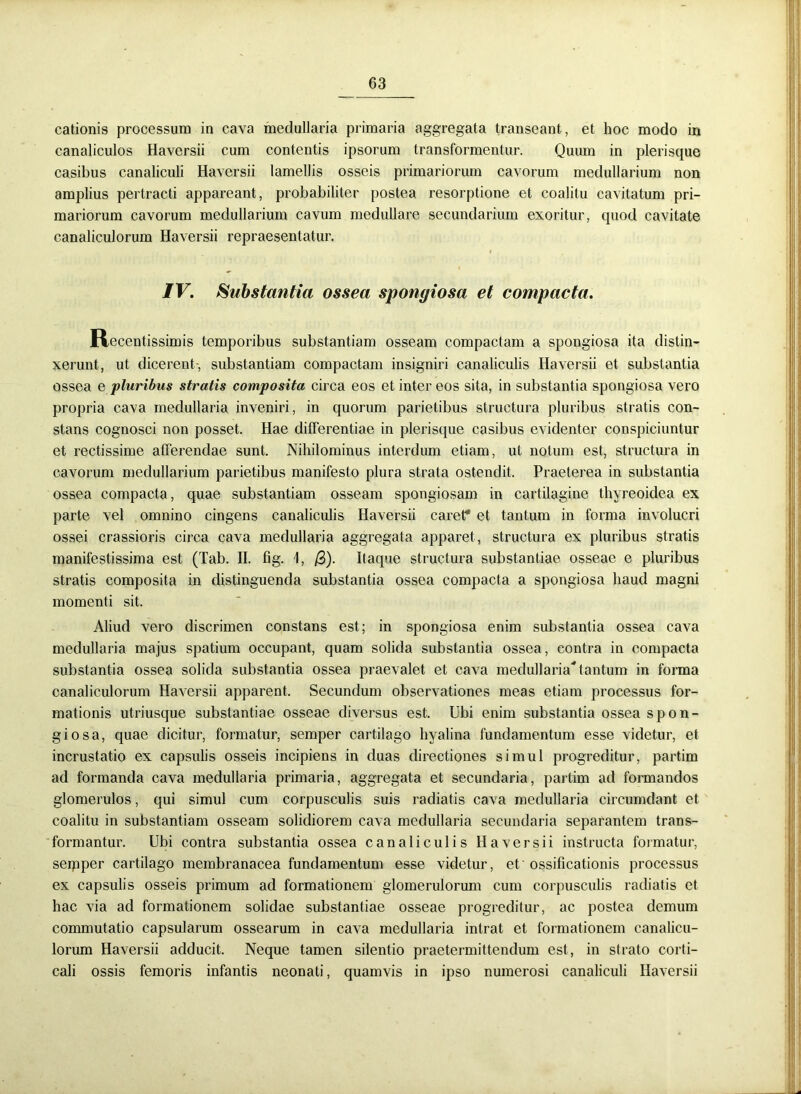 cationis processura in cava medullaria primaria aggregata transeant, et hoc modo in canaliculos Haversii cum contentis ipsorum transformentur. Quum in plerisque casibus canaliculi Haversii lamellis osseis primariorum cavorum medullarium non amplius pertracti appareant, probabiliter postea resorptione et coalitu cavitatum pri- mariorum cavorum medullarium cavum medullare secundarium exoritur, quod cavitate canaliculorum Haversii repraesentatur. IV. Substantia ossea spongiosa et compacta. Recentissimis temporibus substantiam osseam compactam a spongiosa ita distin- xerunt, ut dicerent-, substantiam compactam insigniri canaliculis Haversii et substantia ossea e pluribus stratis composita circa eos et inter eos sita, in substantia spongiosa vero propria cava medullaria inveniri, in quorum parietibus structura pluribus stratis con- stans cognosci non posset. Hae differentiae in plerisque casibus evidenter conspiciuntur et rectissime afferendae sunt. Nihilominus interdum etiam, ut notum est, structura in cavorum medullarium parietibus manifesto plura strata ostendit. Praeterea in substantia ossea compacta, quae substantiam osseam spongiosam in cartilagine thyreoidea ex parte vel omnino cingens canaliculis Haversii caret* et tantum in forma involucri ossei crassioris circa cava medullaria aggregata apparet, structura ex pluribus stratis manifestissima est (Tab. II. fig. 1, /3). Itaque structura substantiae osseae e pluribus stratis composita in distinguenda substantia ossea compacta a spongiosa haud magni momenti sit. Aliud vero discrimen constans est; in spongiosa enim substantia ossea cava medullaria majus spatium occupant, quam solida substantia ossea, contra in compacta substantia ossea solida substantia ossea praevalet et cava medullariatantum in forma canaliculorum Haversii apparent. Secundum observationes meas etiam processus for- mationis utriusque substantiae osseae diversus est. Ubi enim substantia ossea spon- giosa, quae dicitur, formatur, semper cartilago hyalina fundamentum esse videtur, et incrustatio ex capsulis osseis incipiens in duas directiones simul progreditur, partim ad formanda cava medullaria primaria, aggregata et secundaria, partim ad formandos glomerulos, qui simul cum corpusculis suis radiatis cava medullaria circumdant et coalitu in substantiam osseam solidiorem cava medullaria secundaria separantem trans- formantur. Ubi contra substantia ossea canaliculis Haversii instructa formatur, seipper cartilago membranacea fundamentum esse videtur, et ossificationis processus ex capsulis osseis primum ad formationem glomerulorum cum corpusculis radiatis et hac via ad formationem solidae substantiae osseae progreditur, ac postea demum commutatio capsularum ossearum in cava medullaria intrat et formationem canalicu- lorum Haversii adducit. Neque tamen silentio praetermittendum est, in strato corti- cali ossis femoris infantis neonati, quamvis in ipso numerosi canaliculi Haversii
