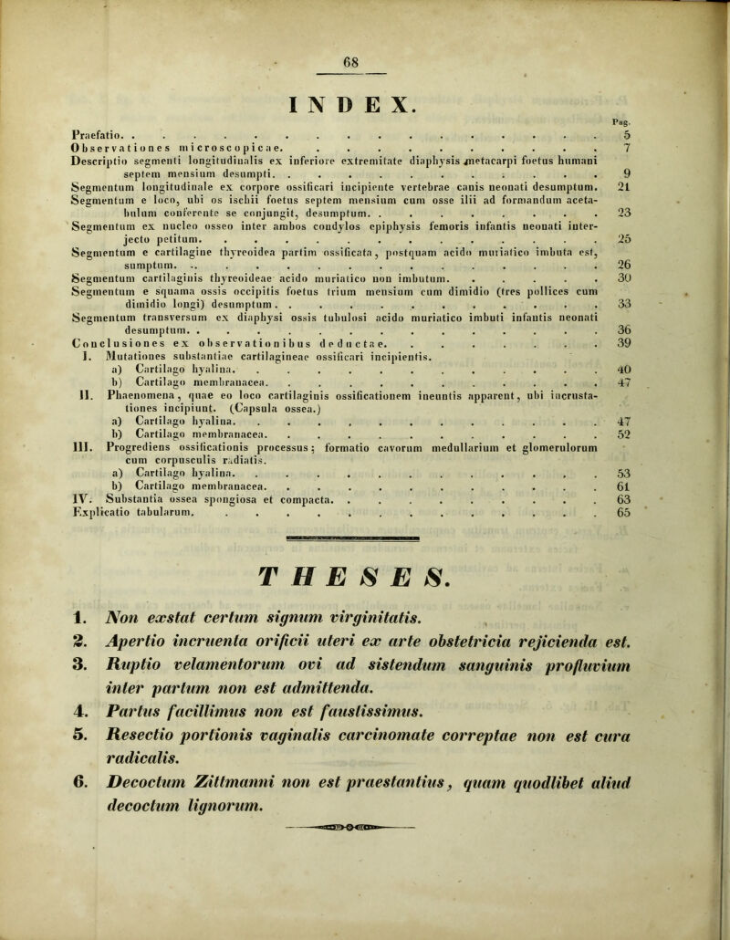 INDEX. Praefatio. ................ 5 Observationes microsco pica e. . . . . . . . . . . 7 Descriptio segmenti longitudinalis ex inferiore extremitate diaphysis vnetacarpi foetus humani septem mensium desumpti. ........... 9 Segmentum longitudinale ex corpore ossificari incipiente vertebrae canis neonati desumptum. 21 Segmentum e loco, ubi os ischii foetus septem mensium cum osse ilii ad formandum aceta- bulum conferente se conjungit, desumptum. ........ 23 Segmentum ex nucleo osseo inter ambos condylos epiphysis femoris infantis neonati inter- jecto petitum. ............. 25 Segmentum e cartilagine thyreoidea partim ossificata, postquam acido muriatico imbuta est, sumptum. ............... 26 Segmentum cartilaginis thyreoideae acido muriatico non imbutum. ..... 30 Segmentum e squama ossis occipitis foetus trium mensium cum dimidio (tres pollices cum dimidio longi) desumptum. . . . . . . . . . .33 Segmentum transversum ex diaphysi ossis tubulosi acido muriatico imbuti infantis neonati desumptum. .............. 36 Conclusiones ex observationibus deductae. . . . . . . . 39 I. Mutationes substantiae cartilagineae ossificari incipientis. a) Cartilago hyalina. ............ 40 b) Cartilago membranacea. ........... 47 II. Phaenomena, quae eo loco cartilaginis ossificationem ineuntis apparent, ubi incrusta- tiones incipiunt. (Capsula ossea.) a) Carlilago hyalina. ............ 47 b) Cartilago membranacea. ........... 52 III. Progrediens ossificationis processus; formatio cavorum medullarium et glomerulorum cum corpusculis radiatis. a) Cartilago hyalina. ............ 53 b) Cartilago membranacea. ........... 61 IV. Substantia ossea spongiosa et compacta. ......... 63 Explicatio tabularum. ............. 65 THESES. 1. Non exstat certam signum virginitatis. 2. Apertio incruenta orificii uteri ex arte obstetricia rejicienda est. 3. Ruptio velamentorum ovi ad sistendum sanguinis profluvium inter partum non est admittenda. 4. Partus facillimus non est faustissimus. 5. Resectio portionis vaginalis carcinomate correptae non est cura radicatis. 6. Decoctum Zittmanni non est praestantius, quam quodlibet aliud decoctum lignorum. -«agJXXSCS»-