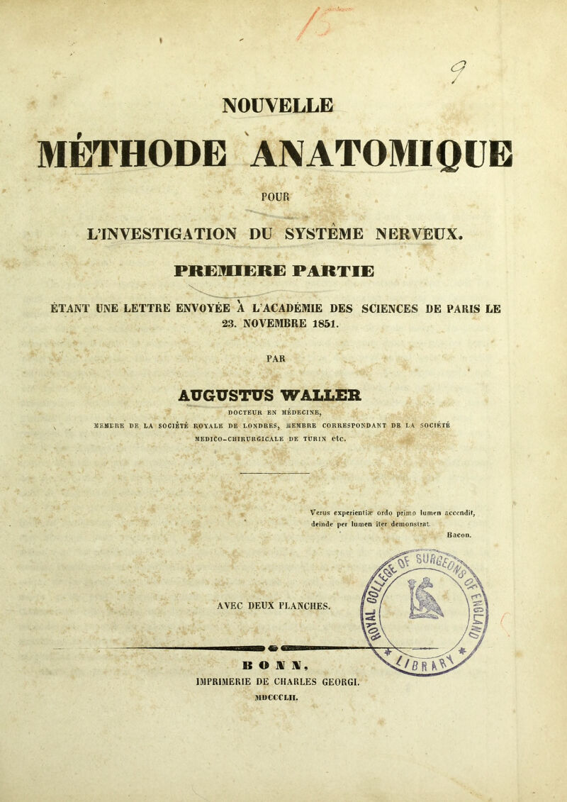 I O / / NOUVELLE MÉTHODE ANATOMIQUE POUR L’INVESTIGATION DU SYSTEME NERVEUX. I PREMIERE PARTIE ÉTANT UNE LETTRE ENVOYÉE X L’ACADÉMIE DES SCIENCES DE PARIS LE 23. NOVEMRRE 1851. PAR AUGUSTUS WALLER DOCTEUR EN MÉDECINE, MEMERE DE LA SOCIÉTÉ ROYALE DE LONDRES, MEMBRE CORRESPONDANT DE LA SOCIÉTÉ MEDICO-CHIRURGICALE DE TURIN CtC. Verus experientiæ ordo primo lumen accendit, deinde per lumen iter demonstrat Bacon. B O IV m, IMPRIMERIE DE CHARLES GEORGI. iMBCCCLII.