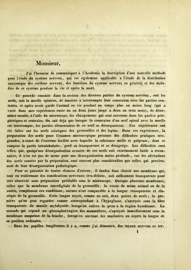 Monsieur, J’ai riioiineur de coininuiiiquer à l’Académie la description d’une nouvelle méthode pour l’étude du système nerveux, qui est également applicable à l’étude de la distribution anatomique des cordons nerveux, des fonctions du système nerveux en général, et des mala- dies de ce système pendant la vie et après la mort. Ce procédé consiste dans la section des diverses parties du système nerveux , soit les nerfs, soit la moelle épinière, de manière à interrompre leur connexion avec les parties cen- trales, et après avoir gardé l’animal en vie pendant un temps plus ou moins long (qui a varié dans mes expériences entre un ou deux jours jusqu’ à deux ou trois mois), de déter- miner ensuite, à l’aide du microscope, les changements qui sont survenus dans les parties péri- phériques et centrales. On sait déjà que lorsque la connexion d’un nerf spinal avec la moelle est interrompue, les parties élémentaires de ce nerf se désorganisent. Ces expériences ont été faites sur les nerfs sciatiques des grenouilles et des lapins. Dans ces expériences, la préparation des nerfs pour l’examen microscopique présente des difficultés pratiques très- grandes, à cause de l’extrême facilité avec laquelle la substance molle et pulpeuse, dont se compose la partie intratubiilaire, perd sa transparence et se désagrégé. Les difficultés sont telles, que, quoiqu’une désorganisation avancée de ces nerfs soit extrêmement facile à recon- naître, il n’en est pas de même pour une désorganisation moins profonde, car les altérations des nerfs causées par la préparation, sont souvent plus considérables que celles qui provien- nent de leur désorganisation pathologique. Pour se garantir de toutes chances d’erreur, il faudra donc choisir une membrane qui, tout en renfermant des ramifications nerveuses très-deliées, soit suffisament transparente pour être observée sans préparation préalable sons le microscope. Quoique plusieurs membranes, telles que la membrane interdigitale de la grenouille, la vessie du même animal ou de la souris, remplissent ces conditions, aucune n’est comparable à la langue transparente et éla- stique de la grenouille. Cette langue reçoit, comme on sait, deux paires de nerfs ; la pre- mière qu’on peut regarder comme correspondant à l’hypoglosse, s’aperçoit sous la fibre transparente du muscle mylohyoïde lorsqu’on enlève la peau à la région hyoïdienne. La seconde qui lépond au glossopbaryngien des mammifères, s’aperçoit immédiatement sous la membrane muqueuse de la bouche, lorsqu’on ouvrant les mâchoires on écarte la langue de sa position ordinaire. Dans les papilles fongiformes il y a, comme j’ai démontré, des tuyaux nerveux se ter-