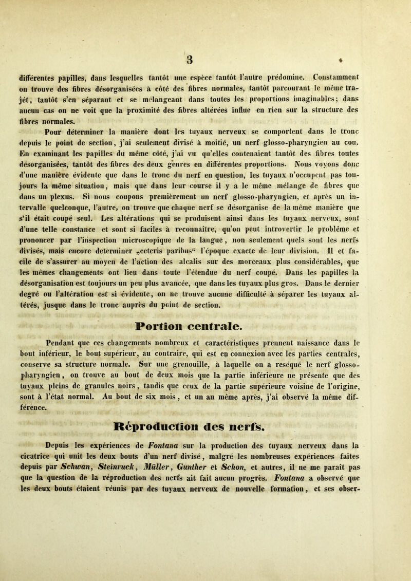 différentes papilles, dans lesquelles tantôt une espèce tantôt l’autre prédomine. Constamment on trouve des fibres désorganisées à côté des fibres normales, tantôt parcourant le même tra- jét, tantôt s’en séparant et se mélangeant dans toutes les proportions imaginables; dans aucun cas on ne voit que la proximité des fibres altérées influe en rien sur la structure des fibres normales. Pour déterminer la manière dont les tuyaux nerveux se comportent dans le tronc depuis le point de section, j’ai seulement divisé à moitié, un nerf glosso-pharyngien au cou. En examinant les papilles du même côté, j’ai vu qu’elles contenaient tantôt des fibres toutes désorganisées, tantôt des fibres des deux genres en différentes proportions. Nous voyons donc d’une manière évidente que dans le tronc du nerf en question, les tuyaux n’occupent pas tou- jours la même situation, mais que dans leur course il y a le même mélange de fibres que dans un plexus. Si nous coupons premièrement un nerf glosso-pharyngien, et après un in- tervalle quelconque, l’autre, on trouve que chaque nerf se désorganise de la même manière que s’il était coupé seul. Les altérations qui se produisent ainsi dans les tuyaux nerveux, sont d’une telle constance et sont si faciles à reconnaître, qu’on peut introvertir le problème et prononcer par l’inspection microscopique de la langue, non seulement quels sont les nerfs divisés, mais encore déterminer „ceteris paribus“ l’époque exacte de leur division. Il et fa- cile de s’assurer au moyen de l’action des alcalis sur des morceaux plus considérables, que les mêmes changements ont lieu dans toute l’étendue du nerf coupé. Dans les papilles la désorganisation est toujours un peu plus avancée, que dans les tuyaux plus gros. Dans le dernier degré ou l’altération est si évidente, on ne trouve aucune difficulté à séparer les tuyaux al- térés, jusque dans le tronc auprès du peint de section. Portion centrale. Pendant que ces changements nombreux et caractéristiques prennent naissance dans le bout inférieur, le bout supérieur, au contraire, qui est en connexion avec les parties centrales, conserve sa structure normale. Sur une grenouille, à laquelle on a réséqué le nerf glosso- pharyngien , on trouve au bout de deux mois que la partie inférieure ne présente que des tuyaux pleins de granules noirs, tandis que ceux de la partie supérieure voisine de l’origine, sont à l’état normal. Au bout de six mois, et un an même après, j’ai observé la même dif- férence. Réproduction des nerfs. Depuis les expériences de Fontana sur la production des tuyaux nerveux dans la cicatrice qui unit les deux bouts d’un nerf divisé, malgré les nombreuses expériences faites depuis par Schwan, Steinruck, Millier, Gunther et Schon, et autres, il ne me paraît pas que la question de la réproduction des nerfs ait fait aucun progrès. Fontana a observé que les deux bouts étaient réunis par des tuyaux nerveux de nouvelle formation, et ses obser-