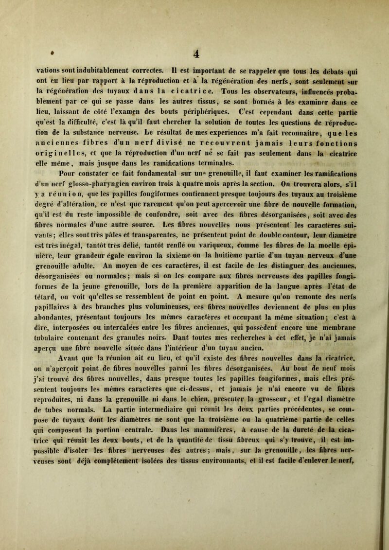 \'ations sont indubitablement correctes. 11 est important de se rappeler que tous les débats qui ont eu lieu par rapport à la réproduction et à la régénération des nerfs, sont seulement sur la régénération des tuyaux dans la cicatrice. Tous les observateurs, influencés proba- blement par ce qui se passe dans les autres tissus, se sont bornés à les examiner dans ce lieu, laissant de côté l’examen des bouts périphériques. C’est cependant dans cette partie qu’est la difficulté, c’est là qu’il faut chercher la solution de toutes les questions de réproduc- tion de la substance nerveuse. Le résultat de mes expériences m’a fait reconnaître, que les anciennes fibres d’un nerf divisé ne recouvrent jamais leurs fonctions originelles, et que la réproduction d’un nerf né se fait pas seulement dans la cicatrice elle même, mais jusque dans les ramifications terminales. Pour constater ce fait fondamental sur un^ grenouille, il faut examiner les ramifications d’un nerf glosso-pharyngien environ trois à quatre mois après la section. On trouvera alors, s’i 1 y a réunion, que les papilles fongiformes contienneut presque toujours des tuyaux au troisième degré d’altération, ce n’est que rarement qu’on peut apercevoir une fibre de nouvelle formation, qu’il est du reste impossible de confondre, soit avec des fibres désorganisées, soit avec des fibres normales d’une autre source. Les fibres nouvelles nous présentent les caractères sui- vants; elles sont très pâles et transparentes, ne présentent point de double contour, leur diamètre est très inégal, tantôt très délié, tantôt renflé ou variqueux, comme les fibres de la moelle épi- nière, leur grandeur égale environ la sixième on la huitième partie d’un tuyau nerveux d’une grenouille adulte. An moyen de ces caractères, il est facile de les distinguer des anciennes, désorganisées ou normales ; mais si on les compare aux fibres nerveuses des papilles fongi- formes de la jeune grenouille, lors de la première apparition de la langue après l’état de têtard, on voit qu’elles se ressemblent de point en point. A mesure qu’on remonte des nerfs papillaires à des branches plus volumineuses, ces fibres nouvelles deviennent de plus en plus abondantes, présentant toujours les mêmes caractères et occupant la même situation ; c’est à dire, interposées ou intercalées entre les fibres anciennes, qui possèdent encore une membrane tubulaire contenant des granules noirs. Dant toutes mes recherches à cet effet, je n’ai jamais aperçu une fibre nouvelle située dans l’intérieur d’un tuyau ancien. Avant que la réunion ait eu lieu, et qu’il existe des fibres nouvelles dans la cicatrice, on n’aperçoit point de fibres nouvelles parmi les fibres désorganisées. Au bout de neuf mois j'ai trouvé des fibres nouvelles, dans presque toutes les papilles fongiformes, mais elles pré- sentent toujours les mêmes caractères que ci-dessus, et jamais je n’ai encore vu de fibres reproduites, ni dans la grenouille ni dans le chien, présenter la grosseur, et l’egal diamètre de tubes normals. La partie intermediaire qui réunit les deux parties précédentes, se com- pose de tuyaux dont les diamètres ne sont que la troisième ou la quatrième partie de celles qui composent la portion centrale. Dans les mammifères, à cause de la dureté de la cica- trice qui réunit les deux bouts, et de la quantité de tissu fibreux qui s’y trouve, il est im- possible d’isoler les fibres nerveuses des autres; mais, sur la grenouille, les fibres ner- veuses sont déjà complètement isolées des tissus environnants, et il est facile d’enlever le nerf,