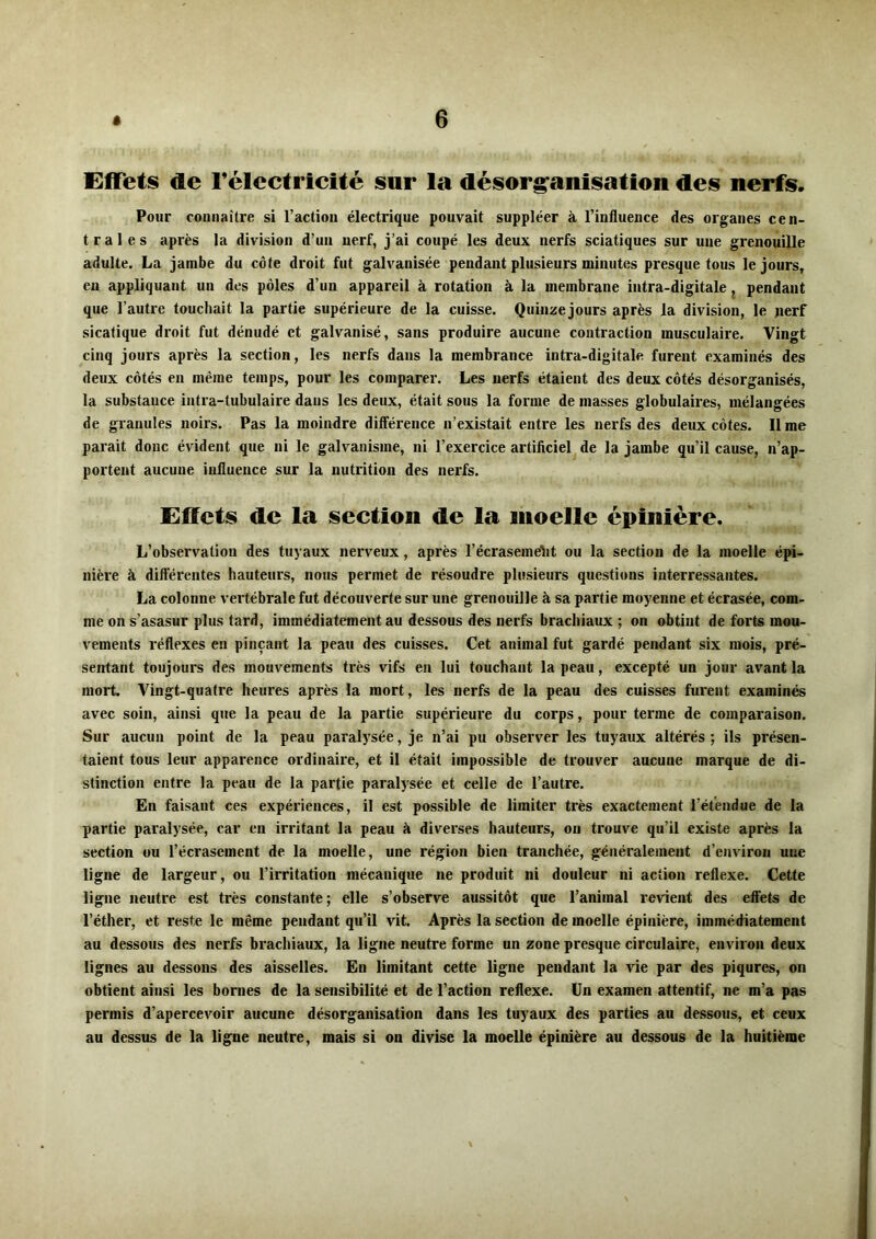 Effets de félectricité sur la désorganisation des nerfs. Pour connaître si l’action électrique pouvait suppléer à l’influence des organes cen- trales après la division d’un nerf, j’ai coupé les deux nerfs sciatiques sur une grenouille adulte. La jambe du côte droit fut galvanisée pendant plusieurs minutes presque tous le jours, en appliquant un des pôles d’un appareil à rotation à la membrane intra-digitale j pendant que l’autre touchait la partie supérieure de la cuisse. Quinze jours après la division, le nerf sicatique droit fut dénudé et galvanisé, sans produire aucune contraction musculaire. Vingt cinq jours après la section, les nerfs dans la raembrance intra-digitale furent examinés des deux côtés en même temps, pour les comparer. Les nerfs étaient des deux côtés désorganisés, la substance intra-tubulaire dans les deux, était sous la forme de masses globulaires, mélangées de gi’anules noirs. Pas la moindre différence n’existait entre les nerfs des deux côtes. li me parait donc évident que ni le galvanisme, ni l’exercice artiflciel de la jambe qu’il cause, n’ap- portent aucune influence sur la nutrition des nerfs. Effets de la section de la moelle épinière. L’observation des tuyaux nerveux, après l’écrasemelit ou la section de la moelle épi- nière à différentes hauteurs, nous permet de résoudre plusieurs questions interressantes. La colonne vertébrale fut découverte sur une grenouille à sa partie moyenne et écrasée, com- me on s’asasur plus tard, immédiatement au dessous des nerfs brachiaux; on obtint de forts mou- vements réflexes en pinçant la peau des cuisses. Cet animal fut gardé pendant six mois, pré- sentant toujours des mouvements très vifs en lui touchant la peau, excepté un jour avant la mort. Vingt-quatre heures après la mort, les nerfs de la peau des cuisses furent examinés avec soin, ainsi que la peau de la partie supérieure du corps, pour terme de comparaison. Sur aucun point de la peau paralysée, je n’ai pu observer les tuyaux altérés ; ils présen- taient tous leur apparence ordinaire, et il était impossible de trouver aucune marque de di- stinction entre la peau de la partie paralysée et celle de l’autre. En faisant ces expériences, il est possible de limiter très exactement l’étendue de la partie paralysée, car en irritant la peau à diverses hauteurs, on trouve qu’il existe après la section ou l’écrasement de la moelle, une région bien tranchée, généralement d’environ une ligne de largeur, ou l’irritation mécanique ne produit ni douleur ni action reflexe. Cette ligne neutre est très constante; elle s’observe aussitôt que l’animal revient des effets de l’éther, et reste le même pendant qu’il vit. Après la section de moelle épinière, immédiatement au dessous des nerfs brachiaux, la ligne neutre forme un zone presque circulaire, environ deux lignes au dessous des aisselles. En limitant cette ligne pendant la vie par des piqûres, on obtient ainsi les bornes de la sensibilité et de l’action reflexe. Un examen attentif, ne m’a pas permis d’apercevoir aucune désorganisation dans les tuyaux des parties au dessous, et ceux au dessus de la ligne neutre, mais si on divise la moelle épinière au dessous de la huitième \