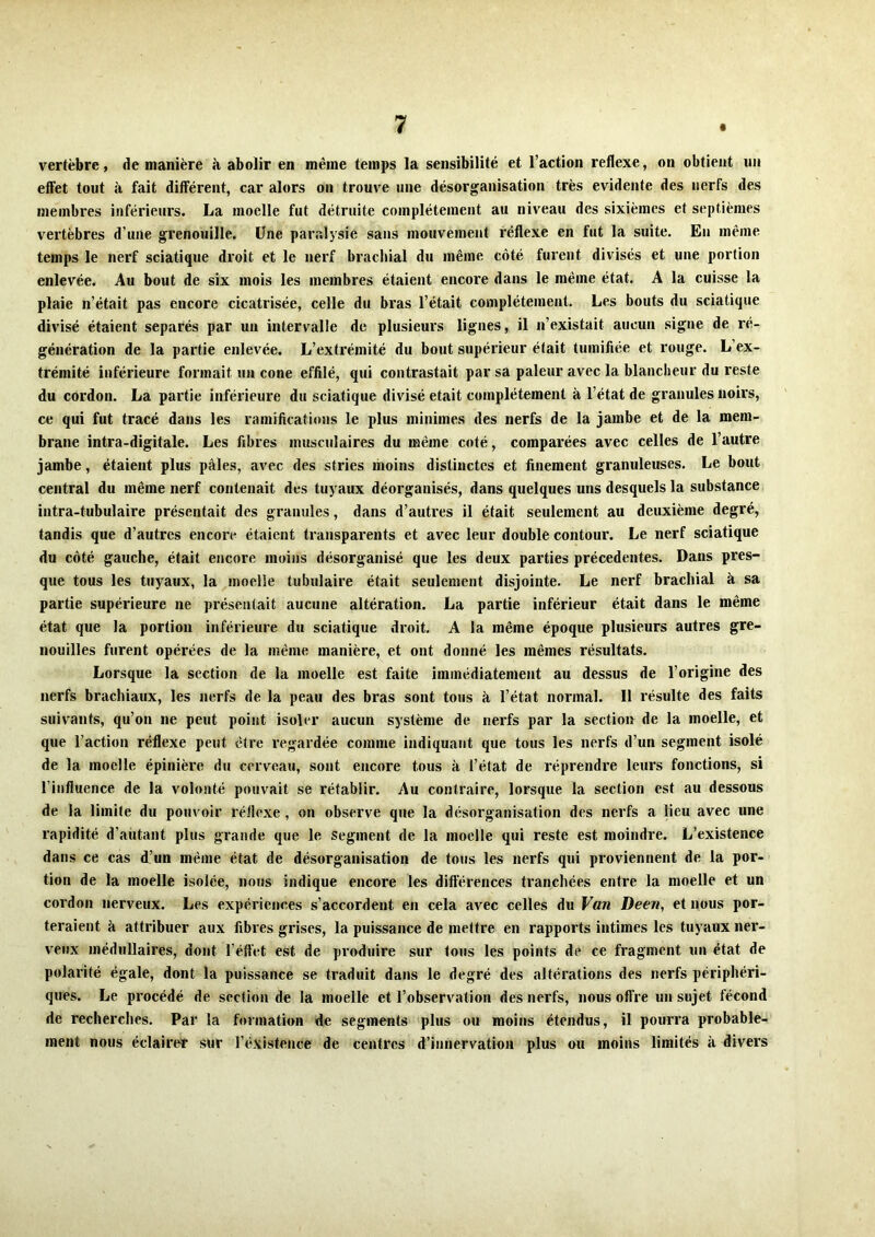 vertèbre, de manière à abolir en même temps la sensibilité et l’action reflexe, on obtient un effet tout à fait différent, car alors on trouve une désorganisation très évidente des nerfs des membres inférieurs. La moelle fut détruite complètement au niveau des sixièmes et septièmes vertèbres d’une grenouille. Une paralysie sans mouvement réflexe en fut la suite. En même temps le nerf sciatique droit et le nerf brachial du même côté furent divisés et une portion enlevée. Au bout de six mois les membres étaient encore dans le même état. A la cuisse la plaie n’était pas encore cicatrisée, celle du bras l’était complètement. Les bouts du sciatique divisé étaient séparés par un intervalle de plusieurs lignes, il n’existait aucun signe de ré- génération de la partie enlevée. L’extrémité du bout supérieur était tumiliée et rouge. L’ex- trémité inférieure formait un cône effilé, qui contrastait par sa pâleur avec la blancheur du reste du cordon. La partie inférieure du sciatique divisé était complètement à l’état de granules noirs, ce qui fut tracé dans les ramifications le plus minimes des nerfs de la jambe et de la mem- brane intra-digitale. Les fibres musculaires du même coté, comparées avec celles de l’autre jambe, étaient plus pâles, avec des stries moins distinctes et finement granuleuses. Le bout central du même nerf contenait des tuyaux déorganisés, dans quelques uns desquels la substance intra-tubulaire présentait des granules, dans d’autres il était seulement au deuxième degré, tandis que d’autres encore étaient transparents et avec leur double contour. Le nerf sciatique du côté gauche, était encore moins désorganisé que les deux parties précédentes. Dans pres- que tous les tuyaux, la moelle tubulaire était seulement disjointe. Le nerf brachial à sa partie supérieure ne présentait aucune altération. La partie inférieur était dans le même état que la portion inférieure du sciatique droit. A la même époque plusieurs autres gre- nouilles furent opérées de la même manière, et ont donné les mêmes résultats. Lorsque la section de la moelle est faite immédiatement au dessus de l’origine des nerfs brachiaux, les nerfs de la peau des bras sont tous à. l’état normal. Il résulte des faits suivants, qu’on ne peut point isoler aucun système de nerfs par la section de la moelle, et que l’action réflexe peut être regardée comme indiquant que tous les nerfs d’un segment isolé de la moelle épinière du cerveau, sont encore tous à l’état de réprendre leurs fonctions, si l’influence de la volonté pouvait se rétablir. Au contraire, lorsque la section est au dessous de la limite du pouvoir réflexe, on observe que la désorganisation des nerfs a lieu avec une rapidité d’aùtant plus grande que le segment de la moelle qui reste est moindre. L’existence dans ce cas d’un même état de désorganisation de tous les nerfs qui proviennent de la por- tion de la moelle isolée, nous indique encore les différences tranchées entre la moelle et un cordon nerveux. Les expériences s’accordent en cela avec celles du Van Deen, et nous por- teraient à attribuer aux fibres grises, la puissance de mettre en rapports intimes les tuyaux ner- veux médullaires, dont Téflet est de produire sur tous les points de ce fragment un état de polarité égale, dont la puissance se traduit dans le degré des altérations des nerfs périphéri- ques. Le procédé de section de la moelle et l’observation des nerfs, nous ofl're un sujet fécond de recherches. Par la formation de segments plus ou moins étendus, il pourra probable- ment nous éclairer sur l’existence de centres d’innervation plus ou moins limités à divers