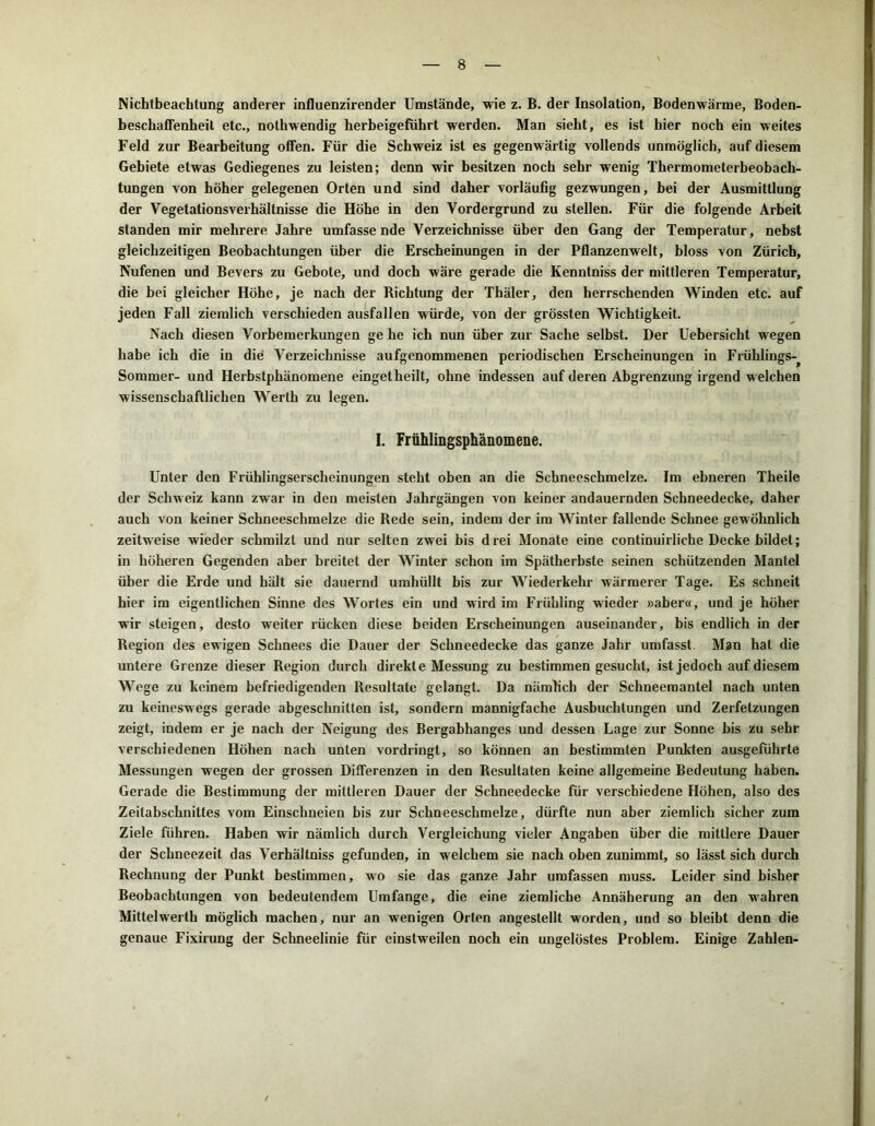 Nichtbeachtung anderer influenzirender Umstände, wie z. B. der Insolation, Bodenwärme, Boden- beschaffenheit etc., nothwendig herbeigefuhrt werden. Man sieht, es ist hier noch ein weites Feld zur Bearbeitung offen. Für die Schweiz ist es gegenwärtig vollends unmöglich, auf diesem Gebiete etwas Gediegenes zu leisten; denn wir besitzen noch sehr wenig Thermometerbeobach- tungen von höher gelegenen Orten und sind daher vorläufig gezwungen, bei der Ausmittlung der VegetationsVerhältnisse die Höhe in den Vordergrund zu stellen. Für die folgende Arbeit standen mir mehrere Jahre umfassende Verzeichnisse über den Gang der Temperatur, nebst gleichzeitigen Beobachtungen über die Erscheinungen in der Pflanzenwelt, bloss von Zürich, Nufenen und Bevers zu Gebote, und doch wäre gerade die Kenntniss der mittleren Temperatur, die bei gleicher Höhe, je nach der Richtung der Thäler, den herrschenden Winden etc. auf jeden Fall ziemlich verschieden ausfallen würde, von der grössten Wichtigkeit. Nach diesen Vorbemerkungen ge he ich nun über zur Sache selbst. Der Uebersicht wegen habe ich die in die Verzeichnisse aufgenommenen periodischen Erscheinungen in Frühlings-^ Sommer- und Herbstphänomene eingetheilt, ohne indessen auf deren Abgrenzung irgend welchen wissenschaftlichen Werth zu legen. I. Frühlingsphänomene. Unter den Frühlingserscheinungen steht oben an die Schneeschmelze. Im ebneren Theile der Schweiz kann zwar in den meisten Jahrgängen von keiner andauernden Schneedecke, daher auch von keiner Schneeschmelze die Rede sein, indem der im Winter fallende Schnee gewöhnlich zeitweise wieder schmilzt und nur selten zwei bis drei Monate eine continuirliche Decke bildet; in höheren Gegenden aber breitet der Winter schon im Spätherbste seinen schützenden Mantel über die Erde und hält sie dauernd umhüllt bis zur Wiederkehr wärmerer Tage. Es schneit hier im eigentlichen Sinne des Wortes ein und wird im Frühling wieder »aber«, und je höher wir steigen, desto weiter rücken diese beiden Erscheinungen auseinander, bis endlich in der Region des ewigen Schnees die Dauer der Schneedecke das ganze Jahr umfasst Man hat die untere Grenze dieser Region durch direkte Messung zu bestimmen gesucht, ist jedoch auf diesem Wege zu keinem befriedigenden Resultate gelangt. Da nämlich der Schneemantel nach unten zu keineswegs gerade abgeschnitten ist, sondern mannigfache Ausbuchtungen und Zerfetzungen zeigt, indem er je nach der Neigung des Bergabhanges und dessen Lage zur Sonne bis zu sehr verschiedenen Höhen nach unten vordringt, so können an bestimmten Punkten ausgefuhrte Messungen wegen der grossen Differenzen in den Resultaten keine allgemeine Bedeutung haben. Gerade die Bestimmung der mittleren Dauer der Schneedecke für verschiedene Höhen, also des Zeitabschnittes vom Einschneien bis zur Schneeschmelze, dürfte nun aber ziemlich sicher zum Ziele führen. Haben wir nämlich durch Vergleichung vieler Angaben über die mittlere Dauer der Schneezeit das Verhältnis gefunden, in welchem sie nach oben zunimmt, so lässt sich durch Rechnung der Punkt bestimmen, wo sie das ganze Jahr umfassen muss. Leider sind bisher Beobachtungen von bedeutendem Umfange, die eine ziemliche Annäherung an den w'ahren Mittelwerth möglich machen, nur an wenigen Orten angestellt worden, und so bleibt denn die genaue Fixirung der Schneelinie für einstweilen noch ein ungelöstes Problem. Einige Zahlen- /