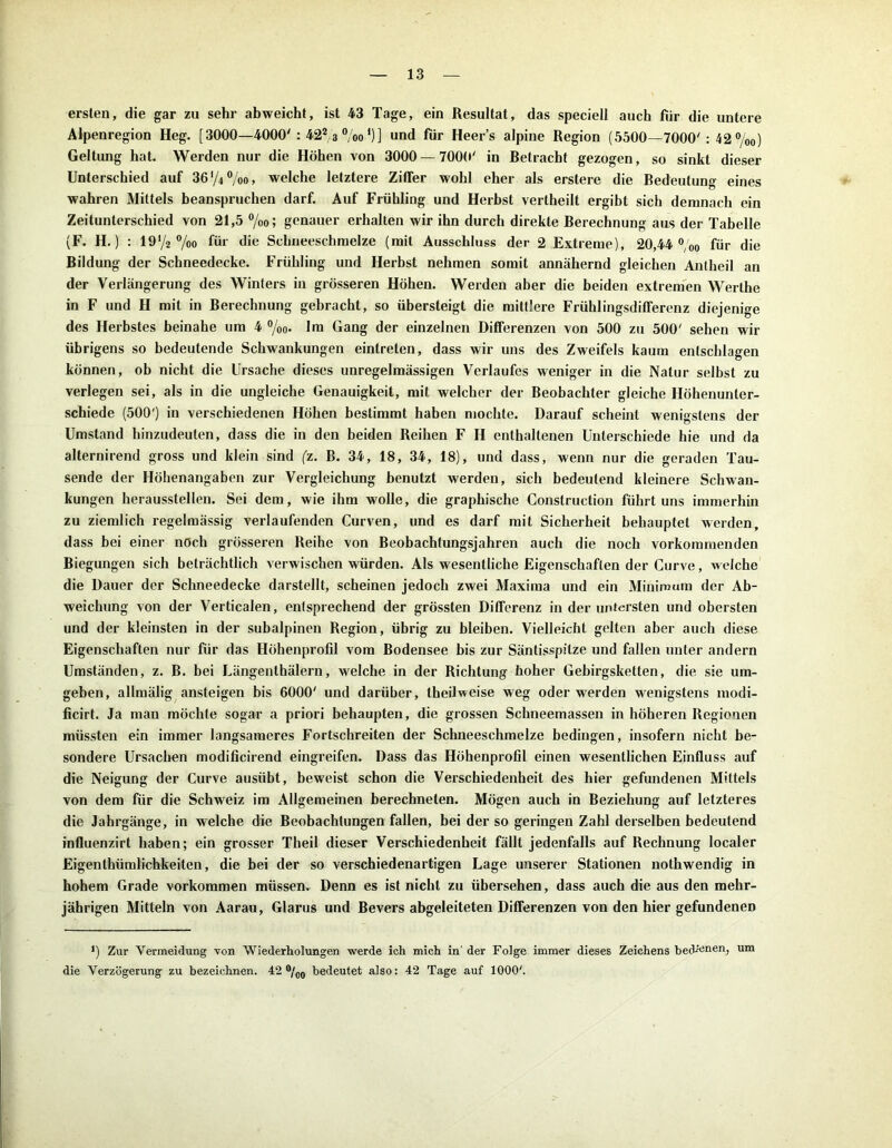 ersten, die gar zu sehr abweicht, ist 43 Tage, ein Resultat, das speciell auch für die untere Alpenregion Heg. [3000—4000': 422 3 °/oo')] und für Heers alpine Region (5500—7000' : 42%o) Geltung hat. Werden nur die Höhen von 3000 — 7000' in Retracbt gezogen, so sinkt dieser Unterschied auf 36 '/4 %o, welche letztere Ziffer wohl eher als erstere die Bedeutung eines wahren Mittels beanspruchen darf. Auf Frühling und Herbst vertheilt ergibt sich demnach ein Zeitunterschied von 21,5 %<>; genauer erhalten wir ihn durch direkte Berechnung aus der Tabelle (F. H.) : 19 V2 °/oo für die Schneeschmelze (mit Ausschluss der 2 Extreme), 20,44 °;0o für die Bildung der Schneedecke. Frühling und Herbst nehmen somit annähernd gleichen Antheil an der Verlängerung des Winters in grösseren Höhen. Werden aber die beiden extremen Werthe in F und H mit in Berechnung gebracht, so übersteigt die mittlere Frühlingsdififerenz diejenige des Herbstes beinahe um 4 °/o0. Im Gang der einzelnen Differenzen von 500 zu 500' sehen wir übrigens so bedeutende Schwankungen eintreten, dass wir uns des Zweifels kaum entschlagen können, ob nicht die Ursache dieses unregelmässigen Verlaufes weniger in die Natur selbst zu verlegen sei, als in die ungleiche Genauigkeit, mit welcher der Beobachter gleiche Höhenunter- schiede (500') in verschiedenen Höhen bestimmt haben mochte. Darauf scheint wenigstens der Umstand hinzudeuten, dass die in den beiden Reihen F H enthaltenen Unterschiede hie und da alternirend gross und klein sind (z. B. 34, 18, 34, 18), und dass, wenn nur die geraden Tau- sende der Höhenangaben zur Vergleichung benutzt werden, sich bedeutend kleinere Schwan- kungen heraussteilen. Sei dem, wie ihm wolle, die graphische Construction führt uns immerhin zu ziemlich regelmässig verlaufenden Curven, und es darf mit Sicherheit behauptet werden, dass bei einer noch grösseren Reihe von Beobachtungsjahren auch die noch vorkommenden Biegungen sich beträchtlich verwischen würden. Als wesentliche Eigenschaften der Curve, welche die Dauer der Schneedecke darstellt, scheinen jedoch zwei Maxima und ein Minimum der Ab- weichung von der Verticalen, entsprechend der grössten Differenz in der untersten und obersten und der kleinsten in der subalpinen Region, übrig zu bleiben. Vielleicht gelten aber auch diese Eigenschaften nur für das Höhenprofil vom Bodensee bis zur Säntisspitze und fallen unter andern Umständen, z. B. bei Längenthälern, welche in der Richtung hoher Gebirgsketten, die sie um- geben, allmälig ansteigen bis 6000' und darüber, theilweise weg oder werden wenigstens modi- ficirt. Ja man möchte sogar a priori behaupten, die grossen Schneemassen in höheren Regionen müssten ein immer langsameres Fortschreiten der Schneeschmelze bedingen, insofern nicht be- sondere Ursachen modificirend eingreifen. Dass das Höhenprofil einen wesentlichen Einfluss auf die Neigung der Curve ausübt, beweist schon die Verschiedenheit des hier gefundenen Mittels von dem für die Schweiz im Allgemeinen berechneten. Mögen auch in Beziehung auf letzteres die Jahrgänge, in welche die Beobachtungen fallen, bei der so geringen Zahl derselben bedeutend influenzirt haben; ein grosser Theil dieser Verschiedenheit fällt jedenfalls auf Rechnung localer Eigentümlichkeiten, die bei der so verschiedenartigen Lage unserer Stationen notwendig in hohem Grade Vorkommen müssen. Denn es ist nicht zu übersehen, dass auch die aus den mehr- jährigen Mitteln von Aarau, Glarus und Bevers abgeleiteten Differenzen von den hier gefundenen *) Zur Vermeidung von Wiederholungen werde ich mich in' der Folge immer dieses Zeichens bedienen, um die Verzögerung zu bezeichnen. 42 °/co bedeutet also: 42 Tage auf 1000;.