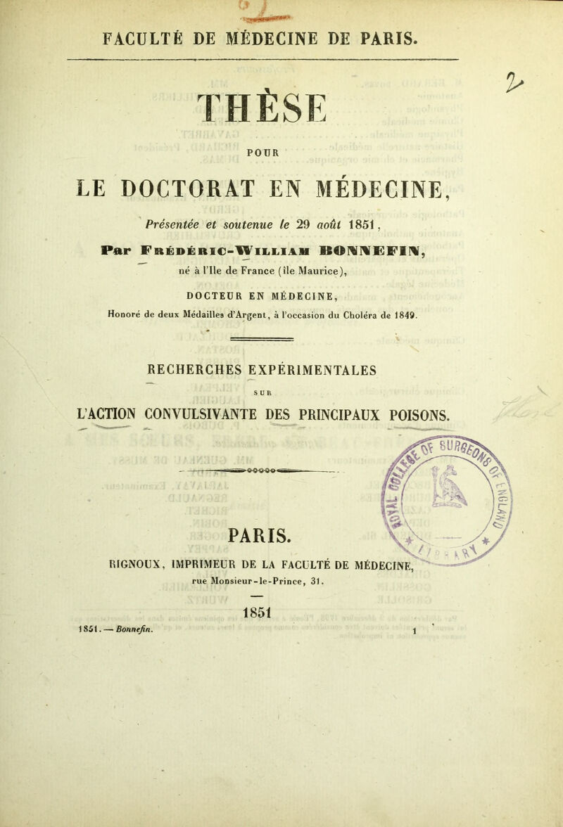 VJ • .g****»'» FACULTÉ DE MÉDECINE DE PARIS THÈSE POUR LE DOCTORAT EN MÉDECINE, Présentée et soutenue le 29 août 1851, Par Frédéric-William BONÜEF1M, né à Elle de France (île Maurice), DOCTEUR EN MÉDECINE, Honoré de deux Médaille» d’Argent, à l’occasion du Choléra de 1849. RECHERCHES EXPÉRIMENTALES SUR L’ACTION CONVULSIVANTE DES PRINCIPAUX POISONS. 1851 1 861. — Bonnefin. 1