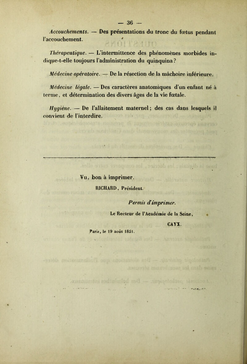 Accouchements. — Des présentations du tronc du fœtus pendant l’accouchement. * Thérapeutique. — L’intermittence des phénomènes morbides in- dique-t-elle toujours l’administration du quinquina? Médecine opératoire. — De la résection de la mâchoire inférieure. Médecine Légale. — Des caractères anatomiques d’un enfant né à terme, et détermination des divers âges de la vie fœtale. Hygiène. — De l’allaitement maternel ; des cas dans lesquels il convient de l’interdire. Vu, bon à imprimer. RICHARD, Président. Permis d'imprimer. Le Recteur de l’Académie de la Seine, CAYX. Paris, le 19 août 1851.