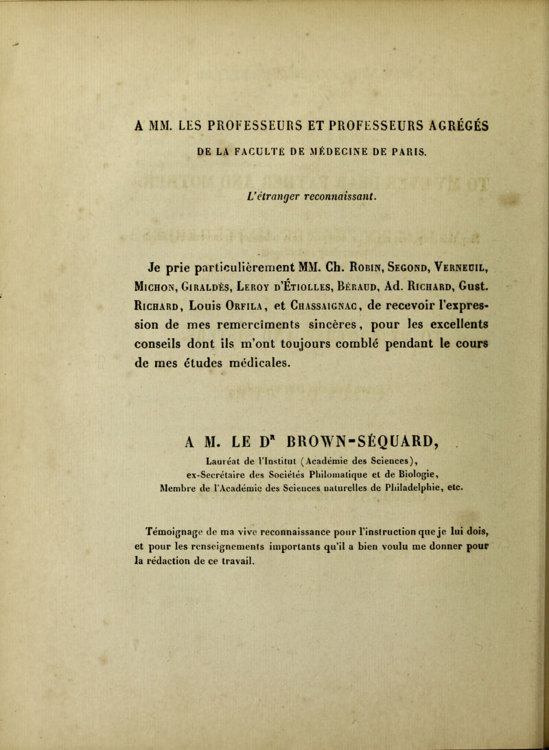 A MM. LES PROFESSEURS ET PROFESSEURS AGRÉGÉS DE LA FACULTÉ DE MÉDECINE DE PARIS. L’étranger reconnaissant. Je prie particulièrement MM. Ch. Robin, Segond, Vernedil, Michon, Giraldès, Leroy d’Étiolles, Béraud, Ad. Richard, Gust. Richard, Louis Orfila, et Chassaignac, de recevoir l’expres- sion de mes remercîments sincères, pour les excellents conseils dont ils m’ont toujours comblé pendant le cours de mes études médicales. A M. LE D’ BROWN-SÉQUARD, Lauréat de l’Institut (Académie des Sciences), ex-Secrétaire des Sociétés Philomatique et de Biologie, Membre de l’Académie des Sciences naturelles de Philadelphie, etc. Témoignage de ma vive reconnaissance pour l’instruction que je. lui dois, et pour les renseignements importants qu’il a bien voulu me donner pour la rédaction de ce travail.