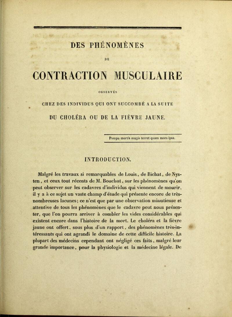 DES PHÉNOMÈNES DE CONTRACTION MUSCULAIRE OBSERVÉS CHEZ DES INDIVIDUS QUI ONT SUCCOMBÉ A LA SUITE DU CHOLÉRA OU DE LA FIÈVRE JAUNE. Pompa mortis magis terret quam mors ipsa. INTRODUCTION. Malgré les travaux si remarquables de Louis, de Bichat, deNys- ten, et ceux tout récents de M. Bouchut, sur les phénomènes qu’on peut observer sur les cadavres d’individus qui viennent de mourir, il y a à ce sujet un vaste champ d’étude qui présente encore de très- nombreuses lacunes; ce n’est que par une observation minutieuse et attentive de tous les phénomènes que le cadavre peut nous présen- ter, que l’on pourra arriver à combler les vides considérables qui existent encore dans l’histoire de la mort. Le choléra et la fièvre jaune ont offert, sous plus d’un rapport, des phénomènes très-in- téressants qui ont agrandi le domaine de cette difficile histoire. La plupart des médecins cependant ont négligé ces faits, malgré leur grande importance, pour la physiologie et la médecine légale. De