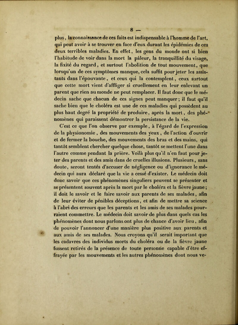 plus, la connaissance de ces faits est indispensable à l’homme de l’art, qui peut avoir à se trouver en face d’eux durant les épidémies de ces deux terribles maladies. En effet, les gens du monde ont si bien l’habitude de voir dans la mort la pâleur, la tranquillité du visage, la fixité du regard, et surtout l’abolition de tout mouvement, que lorsqu’un de ces symptômes manque, cela suffit pour jeter les assis- tants dans l’épouvante , et ceux qui la contemplent, ceux surtout que cette mort vient d’affliger si cruellement en leur enlevant un parent que rien au monde ne peut remplacer. Il faut donc que le mé- decin sache que chacun de ces signes peut manquer ; il faut qu’il sache bien que le choléra est une de ces maladies qui possèdent au plus haut degré la propriété de produire, après la mort, des phé-' nomènes qui paraissent démontrer la persistance de la vie. C’est ce que l’on observe par exemple, à l’égard de l’expression de la physionomie , des mouvements des yeux , de l’action d’ouvrir et de fermer la bouche, des mouvements des bras et des mains, qui tantôt semblent chercher quelque chose, tantôt se mettent l’une dans l’autre comme pendant la prière. Voilà plus qu’il n’en faut pour je- ter des parents et des amis dans de cruelles illusions. Plusieurs, sans doute, seront tentés d’accuser de négligence ou d’ignorance le mé- decin qui aura déclaré que la vie a cessé d’exister. Le médecin doit donc savoir que ces phénomènes singuliers peuvent se présenter et se présentent souvent après la mort par le choléra et la fièvre jaune; il doit le savoir et le faire savoir aux parents de ses malades, afin de leur éviter de pénibles déceptions, et afin de mettre sa science à l’abri des erreurs que les parents et les amis de ses malades pour- raient commettre. Le médecin doit savoir de plus dans quels cas les phénomènes dont nous parlons ont plus de chance d’avoir lieu , afin de pouvoir l’annoncer d’une manière plus positive aux parents et aux amis de ses malades. Nous croyons qu’il serait important que les cadavres des individus morts du choléra ou de la fièvre jaune fussent retirés de la présence de toute personne capable d’être ef- frayée par les mouvements et les autres phénomènes dont nous ve-