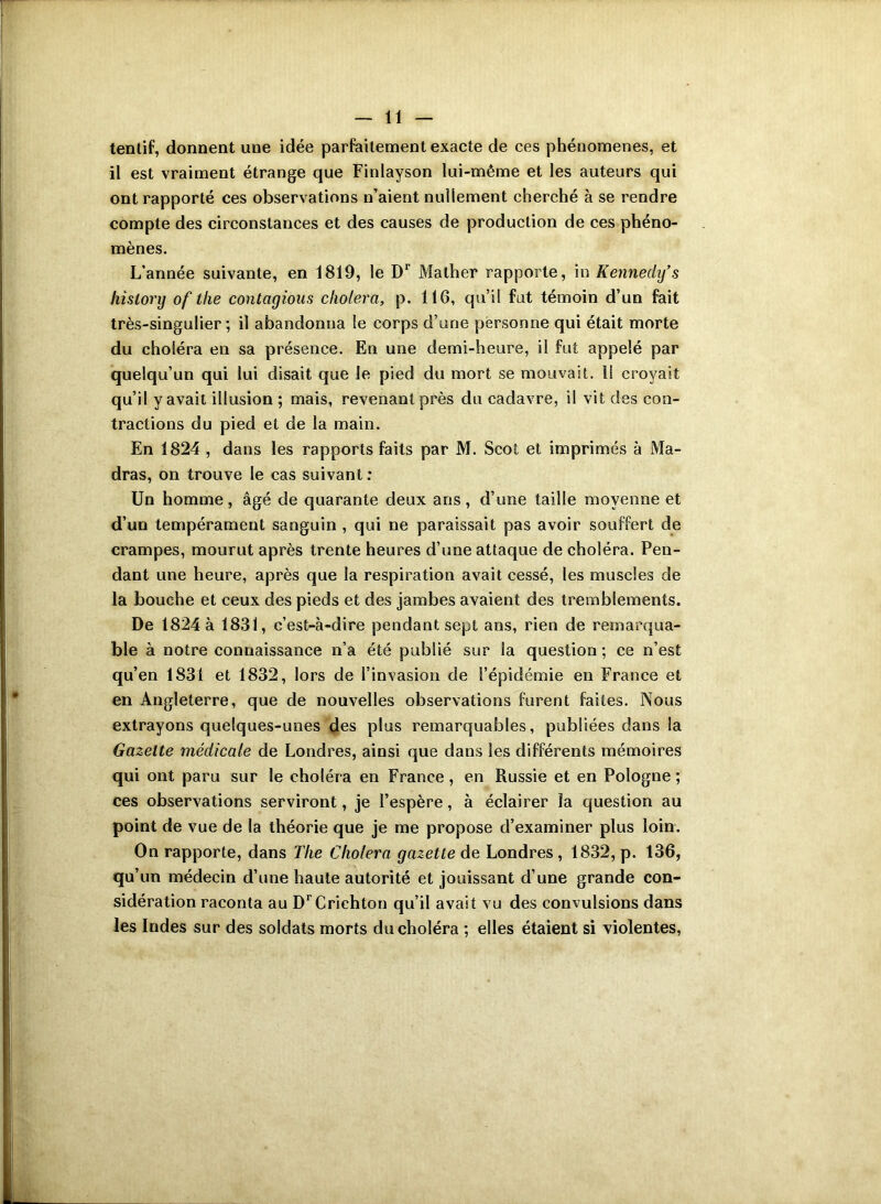 tentif, donnent une idée parfaitement exacte de ces phénomènes, et il est vraiment étrange que Finlayson lui-même et les auteurs qui ont rapporté ces observations n’aient nullement cherché à se rendre compte des circonstances et des causes de production de ces phéno- mènes. L’année suivante, en 1819, le Dr Mather rapporte, in Kennedy’s hislory of the contagious choiera, p. 116, qu’il fut témoin d’un fait très-singulier; il abandonna le corps d’une personne qui était morte du choléra en sa présence. En une demi-heure, il fut appelé par quelqu’un qui lui disait que le pied du mort se mouvait. Il croyait qu’il y avait illusion ; mais, revenant près du cadavre, il vit des con- tractions du pied et de la main. En 1824 , dans les rapports faits par M. Scot et imprimés à Ma- dras, on trouve le cas suivant: Un homme, âgé de quarante deux ans, d’une taille moyenne et d’un tempérament sanguin , qui ne paraissait pas avoir souffert de crampes, mourut après trente heures d’une attaque de choléra. Pen- dant une heure, après que la respiration avait cessé, les muscles de la bouche et ceux des pieds et des jambes avaient des tremblements. De 1824 à 1831, c’est-à-dire pendant sept ans, rien de remarqua- ble à notre connaissance n’a été publié sur la question ; ce n’est qu’en 1831 et 1832, lors de l’invasion de l’épidémie en France et en Angleterre, que de nouvelles observations furent faites. Nous extrayons quelques-unes des plus remarquables, publiées dans la Gazelle médicale de Londres, ainsi que dans les différents mémoires qui ont paru sur le choléra en France, en Russie et en Pologne ; ces observations serviront, je l’espère, à éclairer la question au point de vue de la théorie que je me propose d’examiner plus loin. On rapporte, dans Tlie Choiera gazette de Londres , 1832, p. 136, qu’un médecin d’une haute autorité et jouissant d’une grande con- sidération raconta au DrCrichton qu’il avait vu des convulsions dans les Indes sur des soldats morts du choléra ; elles étaient si violentes,