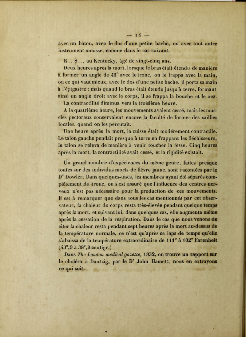 avec un bâton, avec le dos d’une petite hache, ou avec tout autre instrument mousse, comme dans le cas suivant. R... S..., au Kentucky, âgé de vingt-cinq ans. Deux heures après la mort, lorsque le bras était étendu de manière à former un angle de 45° avec le tronc, on le frappa avec la main, ou ce qui vaut mieux, avec le dos d’une petite hache, il porta sa main à l’épigastre : mais quand le bras était étendu jusqu’à terre, formant ainsi un angle droit avec le corps, il se frappa la bouche et le nez. La contractilité diminua vers la troisième heure. A la quatrième heure, les mouvements avaient cessé, mais les mus- cles pectoraux conservaient encore la faculté de former des saillies locales, quand on les percutait. Une heure après la mort, la cuisse était modérément contractile. Le talon gauche pendait presque à terre en frappant les fléchisseurs, le talon se releva de manière à venir toucher la fesse. Cinq heures après la mort, la contractilité avait cessé, et la rigidité existait. Un grand nombre d’expériences du même genre, faites presque toutes sur des individus morts de fièvre jaune, sont racontées par le Dr Dowler. Dans quelques-unes, les membres ayant été séparés com- plètement du tronc, on s’est assuré que l’influence des centres ner- veux u’est pas nécessaire pour la production de ces mouvements. Il est à remarquer que dans tous les cas mentionnés par cet obser- vateur, la chaleur du corps resta très-élevée pendant quelque temps après la mort, et suivant lui, dans quelques cas, elle augmenta même après la cessation de la respiration. Dans le cas que nous venons de citer la chaleur resta pendant sept heures après la mort au-dessus de la température normale, ce n’est qu’après ce laps de temps quelle s’abaissa de la température extraordinaire de 111° à 102° Farenheit (43°,9 à 38°,9 centigr.) Dans Tlie London medical gazette, 1832, on trouve un rapport sur le choléra à Dantzig, par le Dr John Hamett; nous en extrayons ce qui suit.