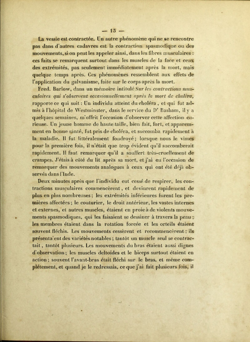 La vessie est contractée. Un autre phénomène qui ne se rencontre pas dans d’autres cadavres est ia contraction spasmodique ou des mouvements, si on peut les appeler ainsi, dans les fibres musculaires : ces faits se remarquent surtout dans les muscles de la face et ceux des extrémités, pas seulement immédiatement après la mort, mais quelque temps après. Ces phénomènes ressemblent aux effets de l’application du galvanisme, faite sur le corps après la mort. Fred. Barlow, dans un mémoire intitulé Sur tes contractions mus- culaires qui s’observent occasionnellement après la mort de choléra, rapporte ce qui suit : Un individu atteint du choléra , et qui fut ad- mis à l’hôpital de Westminster, dans le service du Dr Basham, il y a quelques semaines, m’offrit l’occasion d’observer cette affection cu- rieuse. Un jeune homme de haute faille, bien fait, fort, et apparem- ment en bonne santé, fut pris de choléra, et succomba rapidement à la maladie. Il fut littéralement foudroyé; lorsque nous le vîmes pour la première fois, il n’était que trop évident qu’il succomberait rapidement. 11 faut remarquer qu’il a souffert très-cruellement de crampes. J’étais à côté du lit après sa mort, et j’ai eu l’occasion de remarquer des mouvements analogues à ceux qui ont été déjà ob- servés dans l’Inde. Deux minutes après que l’individu eut cessé de respirer, les con- tractions musculaires commencèrent, et devinrent rapidement de plus en plus nombreuses ; les extrémités inférieures furent les pre- mières affectées; le couturier, le droit antérieur, les vastes internes et externes, et autres muscles, étaient en proie à de violents mouve- ments spasmodiques, qui les faisaient se dessiner à travers la peau ; les membres étaient dans la rotation forcée et les orteils étaient souvent fléchis. Les mouvements cessèrent et recommencèrent ; ils présentaient des variétés notables ; tantôt un muscle seul se contrac- tait, tantôt plusieurs. Les mouvements du bras étaient aussi dignes d’observation; les muscles deltoïdes et le biceps surtout étaient en action; souvent l’avant-bras était fléchi sur le bras, et même com- plètement, et quand je le redressais, ce que j’ai fait plusieurs fois, il