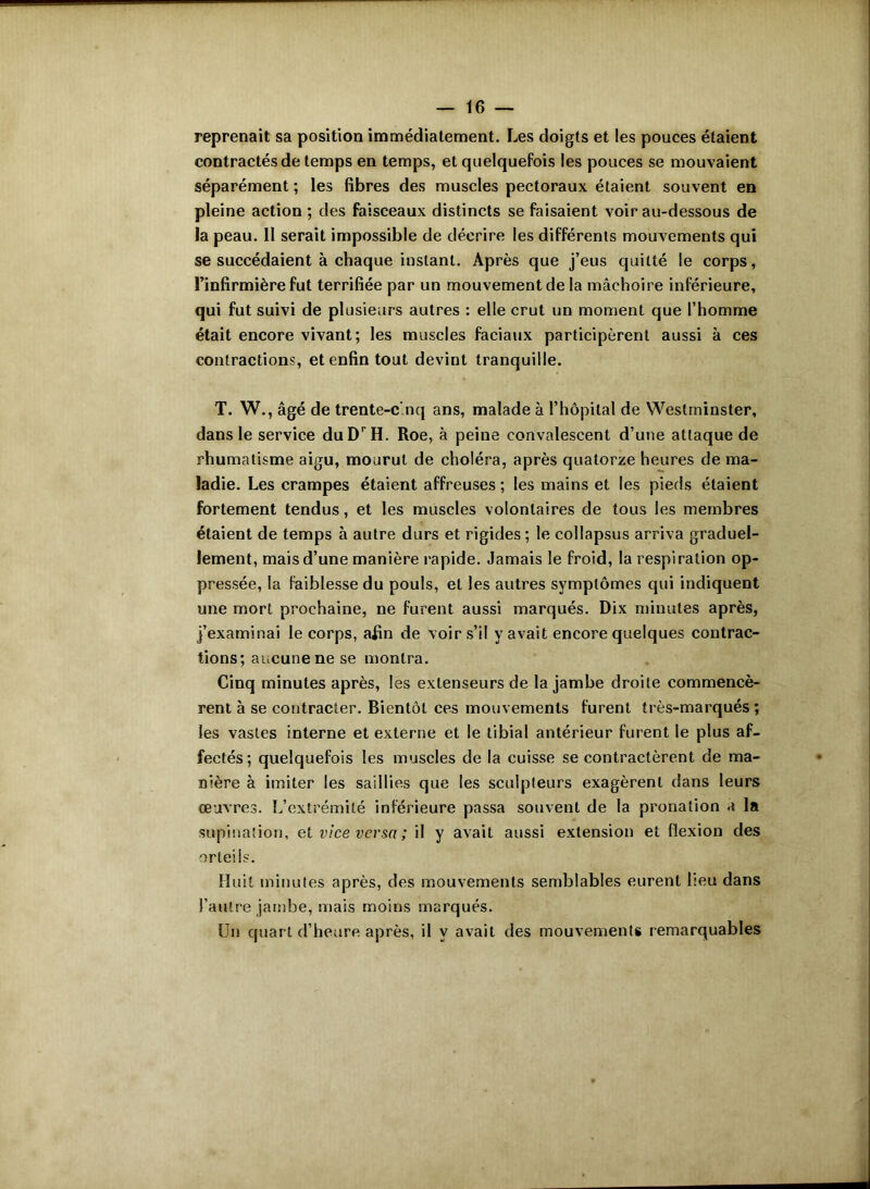 reprenait sa position immédiatement. Les doigts et les pouces étaient contractés de temps en temps, et quelquefois les pouces se mouvaient séparément ; les fibres des muscles pectoraux étaient souvent en pleine action ; des faisceaux distincts se faisaient voir au-dessous de la peau. Il serait impossible de décrire les différents mouvements qui se succédaient à chaque instant. Après que j’eus quitté le corps, l’infirmière fut terrifiée par un mouvement de la mâchoire inférieure, qui fut suivi de plusieurs autres : elle crut un moment que l’homme était encore vivant; les muscles faciaux participèrent aussi à ces contractions, et enfin tout devint tranquille. T. W., âgé de trente-cinq ans, malade à l’hôpital de Westminster, dans le service duDrH. Roe, à peine convalescent d’une attaque de rhumatisme aigu, mourut de choléra, après quatorze heures de ma- ladie. Les crampes étaient affreuses ; les mains et les pieds étaient fortement tendus, et les muscles volontaires de tous les membres étaient de temps à autre durs et rigides ; le collapsus arriva graduel- lement, mais d’une manière rapide. Jamais le froid, la respiration op- pressée, la faiblesse du pouls, et les autres symptômes qui indiquent une mort prochaine, ne furent aussi marqués. Dix minutes après, j’examinai le corps, afin de voir s’il y avait encore quelques contrac- tions; aucune ne se montra. Cinq minutes après, les extenseurs de la jambe droite commencè- rent à se contracter. Bientôt ces mouvements furent très-marqués; les vastes interne et externe et le tibial antérieur furent le plus af- fectés; quelquefois les muscles de la cuisse se contractèrent de ma- nière à imiter les saillies que les sculpteurs exagèrent dans leurs œuvres. L’extrémité inférieure passa souvent de la pronation a la supination, et vice versa ; il y avait aussi extension et flexion des orteils. Huit minutes après, des mouvements semblables eurent lieu dans l’autre jambe, mais moins marqués. Un quart d’heure après, il y avait des mouvements remarquables