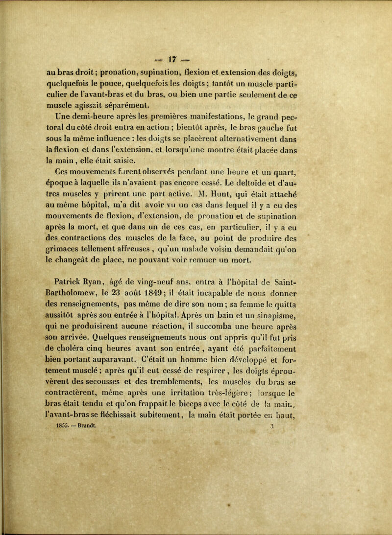 au bras droit; pronation, supination, flexion et extension des doigts, quelquefois le pouce, quelquefois les doigts; tantôt un muscle parti- culier de l’avant-bras et du bras, ou bien une partie seulement de ce muscle agissait séparément. Une demi-heure après les premières manifestations, le grand pec- toral du côté droit entra en action ; bientôt après, le bras gauche fut sous la même influence : les doigts se placèrent alternativement dans la flexion et dans l’extension, et lorsqu’une montre était placée dans la main , elle était saisie. Ces mouvements furent observés pendant une heure et un quart, époque à laquelle ils n’avaient pas encore cessé. Le deltoïde et d’au- tres muscles y prirent une part active. M. Hunt, qui était attaché au même hôpital, m’a dit avoir vu un cas dans lequel il y a eu des mouvements de flexion, d’extension, de pronation et de supination après la mort, et que dans un de ces cas, en particulier, il y a eu des contractions des muscles de la face, au point de produire des grimaces tellement affreuses , qu’un malade voisin demandait qu’on le changeât de place, ne pouvant voir remuer un mort. Patrick Ryan, âgé de ving-neuf ans, entra à l’hôpital de Saint- Barlholomew, le 23 août 1849; il était incapable de nous donner des renseignements, pas même de dire son nom ; sa femme le quitta aussitôt après son entrée à l’hôpital. Après un bain et un sinapisme, qui ne produisirent aucune réaction, il succomba une heure après son arrivée. Quelques renseignements nous ont appris qu’il fut pris de choléra cinq heures avant son entrée , ayant été parfaitement bien portant auparavant. C’était un homme bien développé et for- tement musclé ; après qu’il eut cessé de respirer, les doigts éprou- vèrent des secousses et des tremblements, les muscles du bras se contractèrent, même après une irritation très-légère; lorsque le bras était tendu et qu’on frappait le biceps avec le côté de la main, l’avant-bras se fléchissait subitement, la main était portée en haut, 1855. — Brandt. 3