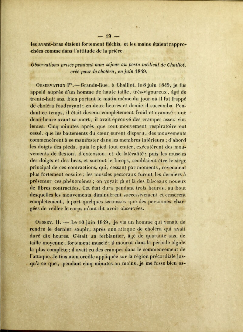 les avant-bras étaient fortement fléchis, et les mains étaient rappro- chées comme dans l’attitude de la prière. Observations prises pendant mon séjour au poste médical de Chaillot, créé pour le choléra, en juin 1849. Observation lre.— Grande-Rue, à Chaillot, le 8 juin 1849, je fus appelé auprès d’un homme de haute taille, très-vigoureux, âgé de trente-huit ans, bien portant le malin même du jour où il fut frappé de choléra foudroyant; en deux heures et demie il succomba. Pen- dant ce temps, il était devenu complètement froid et cyanosé ; une demi-heure avant sa mort, il avait éprouvé des crampes assez vio- lentes. Cinq minutes après que tout mouvement respiratoire eut cessé, que les battements du cœur eurent disparu, des mouvements commencèrent à se manifester dans les membres inférieurs ; d’abord les doigts des pieds, puis le pied tout entier, exécutèrent des mou- vements de flexion, d’extension, et de latéralité; puis les muscles des doigts et des bras, et surtout le biceps, semblaient être le siège principal de ces contractions, qui, cessant par moments, revenaient plus fortement ensuite ; les muscles pectoraux furent les derniers à présenter ces .phénomènes ; on voyait çà et là des faisceaux noueux de fibres contractées. Cet état dura pendant trois heures, au bout desquelles les mouvements diminuèrent successivement et cessèrent complètement, à part quelques secousses que des personnes char- gées de veiller le corps m’ont dit avoir observées. Observ. 11. — Le 10 juin 1849, je vis un homme qui venait de rendre le dernier soupir, après une attaque de choléra qui avait duré dix heures. C’était un ferblantier, âgé de quarante ans, de taille moyenne, fortement musclé; il mourut dans la période algide la plus complète ; il avait eu des crampes dans le commencement de l’attaque. Je tins mon oreille appliquée sur la région précordiale jus- qu’à ce que, pendant cinq minutes au moins, je me fusse bien as-