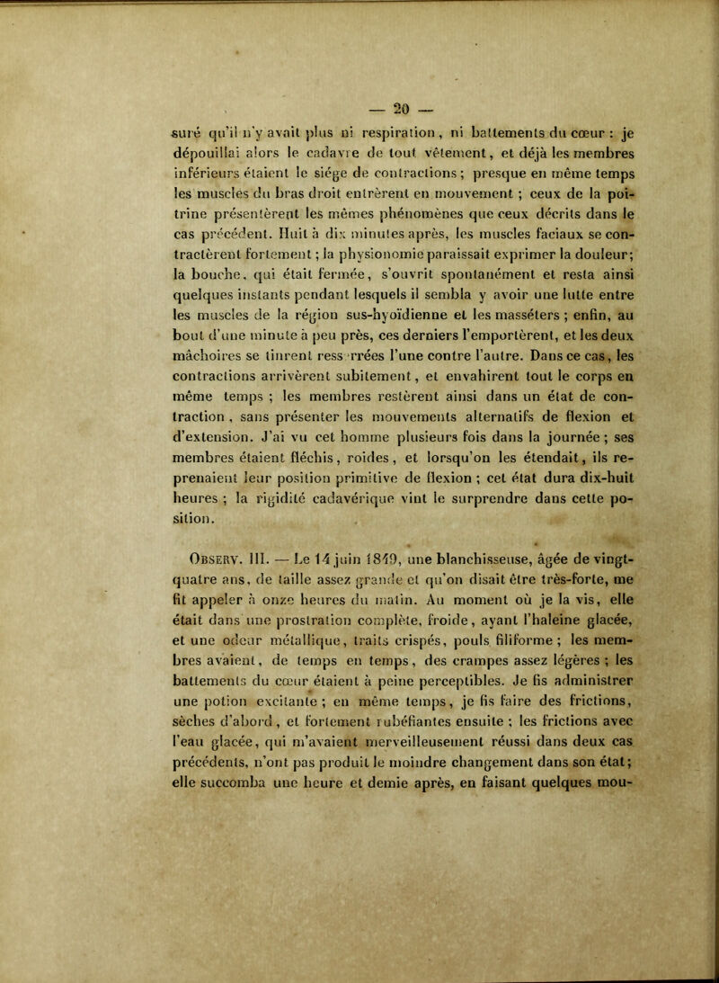 sure qu’il îi’y avait plus ni respiration, ni battements du cœur : je dépouillai alors le cadavre de tout vêlement, et déjà les membres inférieurs étaient le siège de contractions ; presque en même temps les muscles du bras droit entrèrent en mouvement ; ceux de la poi- trine présentèrent les mêmes phénomènes que ceux décrits dans le cas précédent. Huit à dix minutes après, les muscles faciaux se con- tractèrent fortement ; la physionomie paraissait exprimer la douleur; la bouche, qui était fermée, s’ouvrit spontanément et resta ainsi quelques instants pendant lesquels il sembla y avoir une lutte entre les muscles de la région sus-hyoïdienne et les massélers ; enfin, au bout d’une minute à peu près, ces derniers l’emportèrent, et les deux mâchoires se tinrent resserrées l’une contre l’autre. Dans ce cas, les contractions arrivèrent subitement, et envahirent tout le corps en même temps ; les membres restèrent ainsi dans un état de con- traction , sans présenter les mouvements alternatifs de flexion et d’extension. J’ai vu cet homme plusieurs fois dans la journée; ses membres étaient fléchis, roides, et lorsqu’on les étendait, ils re- prenaient leur position primitive de flexion ; cet état dura dix-huit heures ; la rigidité cadavérique vint le surprendre dans cette po- sition. Observ. 111. — Le 14 juin 1840, une blanchisseuse, âgée de vingt- quatre ans, de taille assez grande et qu’on disait être très-forte, me fit appeler à onze heures du malin. Au moment où je la vis, elle était dans une prostration complète, froide, avant l’haleine glacée, et une odeur métallique, traits crispés, pouls filiforme; les mem- bres avaient, de temps en temps, des crampes assez légères ; les battements du cœur étaient à peine perceptibles. Je fis administrer une potion excitante; en même temps, je fis faire des frictions, sèches d’abord , et fortement rubéfiantes ensuite ; les frictions avec l’eau glacée, qui m’avaient merveilleusement réussi dans deux cas précédents, n’ont pas produit le moindre changement dans son état; elle succomba une heure et demie après, en faisant quelques mou-