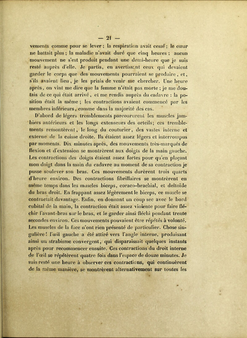 vemenîs comme pour se lever ; la respiration avait cessé ; le cœur ne battait plus ; la maladie n’avait duré que cinq heures ; aucun mouvement ne s’est produit pendant une demi-heure que je suis resté auprès d’elle. Je partis, en avertissant ceux qui devaient garder le corps que des mouvements pourraient se produire, et, s’ils avaient lieu , je les priais de venir me chercher. Une heure après, on vint me dire que la femme n’était pas morte ; je me dou- tais de ce qui était arrivé, et me rendis auprès du cadavre : la po- sition était la même ; les contractions avaient commencé par les membres inférieurs, comme dans la majorité des cas. D’abord de légers tremblements parcoururent les muscles jam- biers antérieurs et les longs extenseurs des orteils; ces tremble- ments remontèrent, le long du couturier, des vastes interne et externe de la cuisse droite. Us étaient assez légers et interrompus par moments. Dix minutes après, des mouvements très-marqués de flexion et d’extension se montrèrent aux doigts cle la main gauche. Les contractions des doigts étaient assez fortes pour qu’en plaçant mon doigt dans la main du cadavre au moment de sa contraction je pusse soulever son bras. Ces mouvements durèrent trois quarts d’heure environ. Des contractions fibrillaires se montrèrent en même temps dans les muscles biceps, coraco-brachial, et deltoïde du bras droit. En frappant assez légèrement le biceps, ce muscle se contractait davantage. Enfin, en donnant un coup sec avec le bord cubital de la main, la contraction était assez violente pour faire flé- chir l'avant-bras sur le bras, et le garder ainsi fléchi pendant trente secondes environ. Ces mouvements pouvaient être répétés à volonté. Les muscles de la face n’ont rien présenté de particulier. Chose sin- gulière ! l’œil gauche a été attiré vers l’angle interne, produisant ainsi un strabisme convergent, qui disparaissait quelques instants après pour recommencer ensuite. Ces contractions du droit interne de l’œil se répétèrent quatre fois dans l’espace de douze minutes. Je suis resté une heure à observer ces contractions, qui continuèrent de la même manière, se montrèrent alternativement sur toutes les