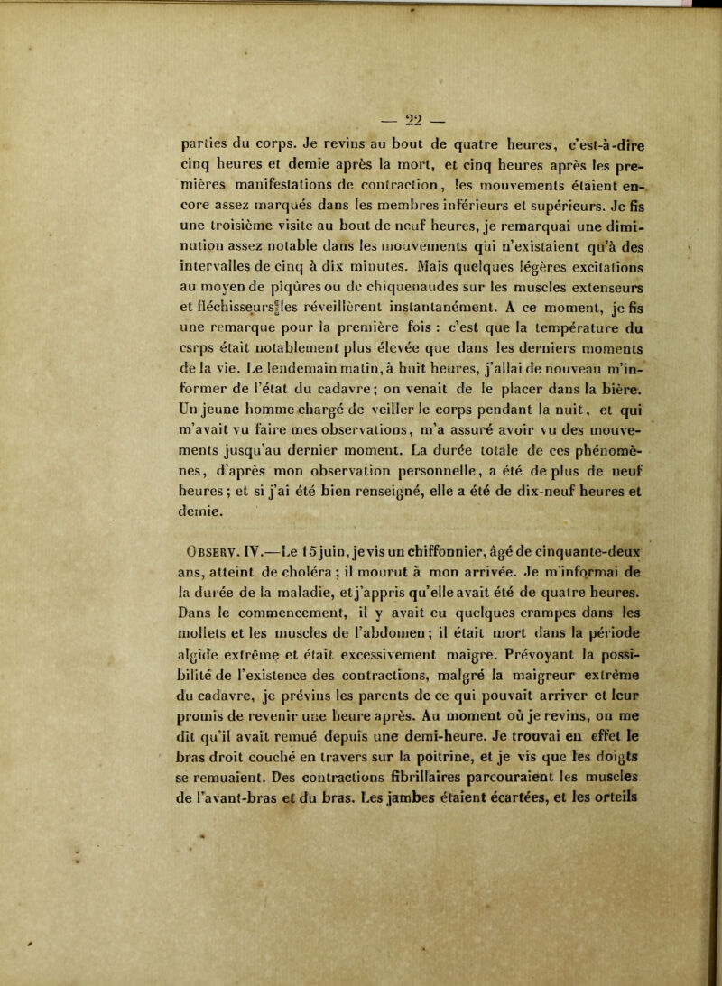 parties du corps. Je revins au bout de quatre heures, c’est-à-dire cinq heures et demie après la mort, et cinq heures après les pre- mières manifestations de contraction, les mouvements étaient en- core assez marqués dans les membres inférieurs et supérieurs. Je fis une troisième visite au bout de neuf heures, je remarquai une dimi- nution assez notable dans les mouvements qui n’existaient qu’à des intervalles de cinq à dix minutes. Mais quelques légères excitations au moyen de piqûres ou de chiquenaudes sur les muscles extenseurs et fléchisseurs!les réveillèrent instantanément. A ce moment, je fis une remarque pour ia première fois : c’est que la température du csrps était notablement plus élevée que dans les derniers moments de la vie. Le lendemain malin, à huit heures, j’allai de nouveau m’in- former de l’état du cadavre; on venait de le placer dans la bière. Un jeune homme chargé de veiller le corps pendant la nuit, et qui m’avait vu faire mes observations, m’a assuré avoir vu des mouve- ments jusqu’au dernier moment. La durée totale de ces phénomè- nes, d’après mon observation personnelle, a été déplus de neuf heures ; et si j’ai été bien renseigné, elle a été de dix-neuf heures et demie. Observ. IV.—Le 15 juin, je vis un chiffonnier, âgé de cinquante-deux ans, atteint de choléra ; il mourut à mon arrivée. Je m'informai de la durée de la maladie, et j’appris qu’elle avait été de quatre heures. Dans le commencement, il y avait eu quelques crampes dans les mollets et les muscles de l’abdomen; il était mort dans la période algide extrême et était excessivement maigre. Prévoyant la possi- bilité de l’existence des contractions, malgré la maigreur extrême du cadavre, je prévins les parents de ce qui pouvait arriver et leur promis de revenir une heure après. Au moment où je revins, on me dit qu’il avait remué depuis une demi-heure. Je trouvai en effet le bras droit couché en travers sur la poitrine, et je vis que les doigts se remuaient. Des contractions fîbrillaires parcouraient les muscles de l’avant-bras et du bras. Les jambes étaient écartées, et les orteils