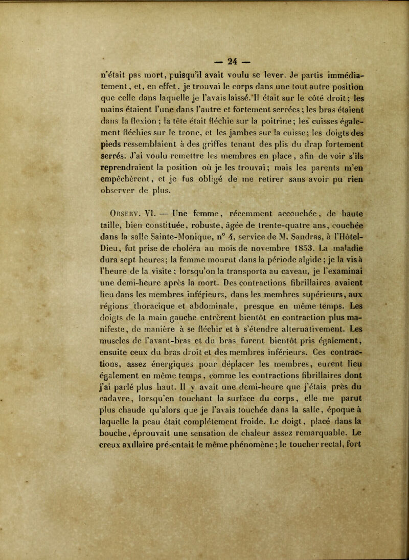 n’était pas mort, puisqu’il avait voulu se lever. Je partis immédia- tement , et, en effet. je trouvai le corps dans une tout autre position que celle dans laquelle je l’avais laissé. Il était sur le côté droit; les mains étaient l’une dans l’autre et fortement serrées ; les bras étaient dans la flexion ; la tête était fléchie sur la poitrine; les cuisses égale- ment fléchies sur le tronc, et les jambes sur la cuisse; les doigts des pieds ressemblaient à des griffes tenant des plis du drap fortement serrés. J’ai voulu remettre les membres en place, afin de voir s’ils reprendraient la position où je les trouvai; mais les parents m’en empêchèrent, et je fus obligé de me retirer sans avoir pu rien observer de plus. Obsekv. VI. — Une femme, récemment accouchée, de haute taille, bien constituée, robuste, âgée de trente-quatre ans, couchée dans la salle Sainte-Monique, n° 4, service de M. Sandras, à l’Hôtel- Dieu, fut prise de choléra au mois de novembre 1853. La maladie dura sept heures; la femme mourut dans la période algide ; je la visa l’heure de la visite ; lorsqu’on la transporta au caveau, je l’examinai une demi-heure après la mort. Des contractions fibrillaires avaient lieu dans les membres inférieurs, dans les membres supérieurs, aux régions thoracique et abdominale, presque en même temps. Les doigts de la main gauche entrèrent bientôt en contraction plus ma- nifeste, de manière à se fléchir et à s’étendre alternativement. Les muscles de l’avant-bras et du bras furent bientôt pris également, ensuite ceux du bras droit et des membres inférieurs. Ces contrac- tions, assez énergiques pour déplacer les membres, eurent lieu également en même temps, comme les contractions fibrillaires dont j’ai parlé plus haut. II y avait une demi-heure que j’étais près du cadavre, lorsqu’en touchant la surface du corps, elle me parut plus chaude qu’alors que je l’avais touchée dans la salle, époque à laquelle la peau était complètement froide. Le doigt, placé dans la bouche, éprouvait une sensation de chaieur assez remarquable. Le creux axillaire présentait le même phénomène ; le toucher rectal, fort