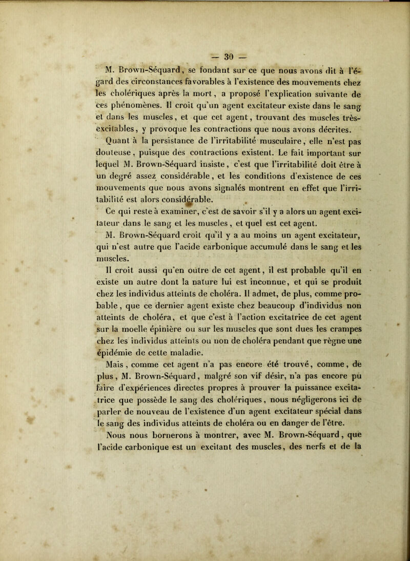 M. Brown-Séquard, se fondant sur ce que nous avons dit à l’é- gard des circonstances favorables à l’existence des mouvements chez les cholériques après la mort, a proposé l’explication suivante de ces phénomènes. II croit qu’un agent excitateur existe dans le sang et dans les muscles, et que cet agent, trouvant des muscles très- excilables, y provoque les contractions que nous avons décrites. Quant à la persistance de l’irritabilité musculaire, elle n’est pas douteuse, puisque des contractions existent. Le fait important sur lequel M. Brown-Séquard insiste, c’est que l’irritabilité doit être à un degré assez considérable, et les conditions d’existence de ces mouvements que nous avons signalés montrent en effet que l’irri- tabilité est alors considérable. Ce qui reste à examiner, c'est de savoir s’il y a alors un agent exci- tateur dans le sang et les muscles, et quel est cet agent. M. Brown-Séquard croit qu’il y a au moins un agent excitateur, qui n’est autre que l’acide carbonique accumulé dans le sang et les muscles. 11 croit aussi qu’en outre de cet agent, il est probable qu’il en existe un autre dont la nature lui est inconnue, et qui se produit chez les individus atteints de choléra. 11 admet, de plus, comme pro- bable , que ce dernier agent existe chez beaucoup d’individus non atteints de choléra, et que c’est à l’action excitatrice de cet agent sur la moelle épinière ou sur les muscles que sont dues les crampes chez les individus atteints ou non de choléra pendant que règne une épidémie de cette maladie. Mais, comme cet agent n’a pas encore été trouvé, comme, de plus, M. Brown-Séquard, malgré son vif désir, n’a pas encore pu faire d’expériences directes propres à prouver la puissance excita- trice que possède le sang des cholériques, nous négligerons ici de parler de nouveau de l’existence d’un agent excitateur spécial dans le sang des individus atteints de choléra ou en danger de l’être. Nous nous bornerons à montrer, avec M. Brown-Séquard, que l’acide carbonique est un excitant des muscles, des nerfs et de la