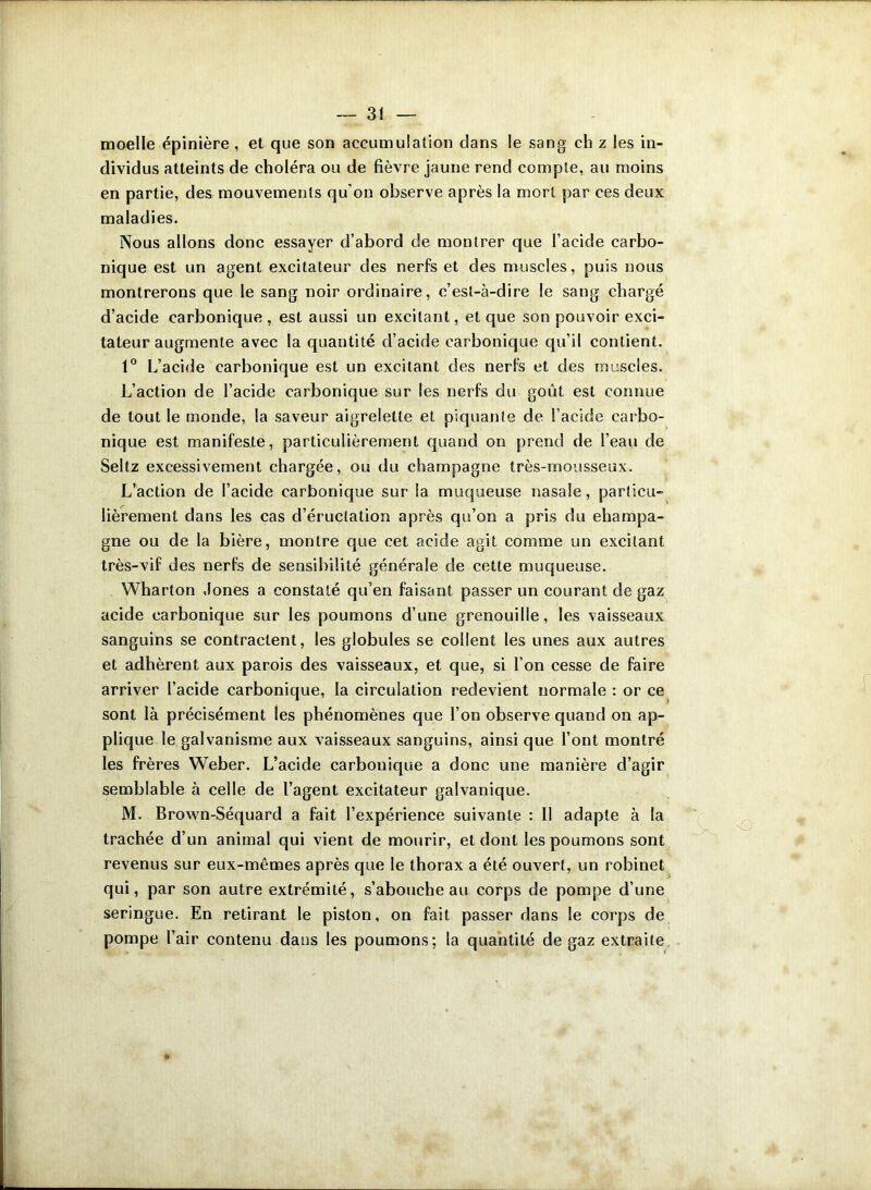 moelle épinière , et que son accumulation dans le sang ch z les in- dividus atteints de choléra ou de fièvre jaune rend compte, au moins en partie, des mouvements qu'on observe après la mort par ces deux maladies. Nous allons donc essayer d’abord de montrer que l’acide carbo- nique est un agent excitateur des nerfs et des muscles, puis nous montrerons que le sang noir ordinaire, c’est-à-dire le sang chargé d’acide carbonique, est aussi un excitant, et que son pouvoir exci- tateur augmente avec la quantité d’acide carbonique qu’il contient. 1° L’acide carbonique est un excitant des nerfs et des muscles. L’action de l’acide carbonique sur les nerfs du goût est connue de tout le monde, la saveur aigrelette et piquante de l’acide carbo- nique est manifeste, particulièrement quand on prend de l’eau de Seltz excessivement chargée, ou du champagne très-mousseux. L’action de l’acide carbonique sur la muqueuse nasale, particu- lièrement dans les cas d’éructation après qu’on a pris du champa- gne ou de la bière, montre que cet acide agit comme un excitant très-vif des nerfs de sensibilité générale de cette muqueuse. Wharton Jones a constaté qu’en faisant passer un courant de gaz acide carbonique sur les poumons d’une grenouille, les vaisseaux sanguins se contractent, les globules se collent les unes aux autres et adhèrent aux parois des vaisseaux, et que, si l’on cesse de faire arriver l’acide carbonique, la circulation redevient normale : or ce sont là précisément les phénomènes que l’on observe quand on ap- plique le galvanisme aux vaisseaux sanguins, ainsi que l’ont montré les frères Weber. L’acide carbonique a donc une manière d’agir semblable à celle de l’agent excitateur galvanique. M. Brown-Séquard a fait l’expérience suivante : II adapte à la trachée d’un animal qui vient de mourir, et dont les poumons sont revenus sur eux-mêmes après que le thorax a été ouvert, un robinet qui, par son autre extrémité, s’abouche au corps de pompe d’une seringue. En retirant le piston, on fait passer dans le corps de pompe l’air contenu dans les poumons; la quantité de gaz extraite