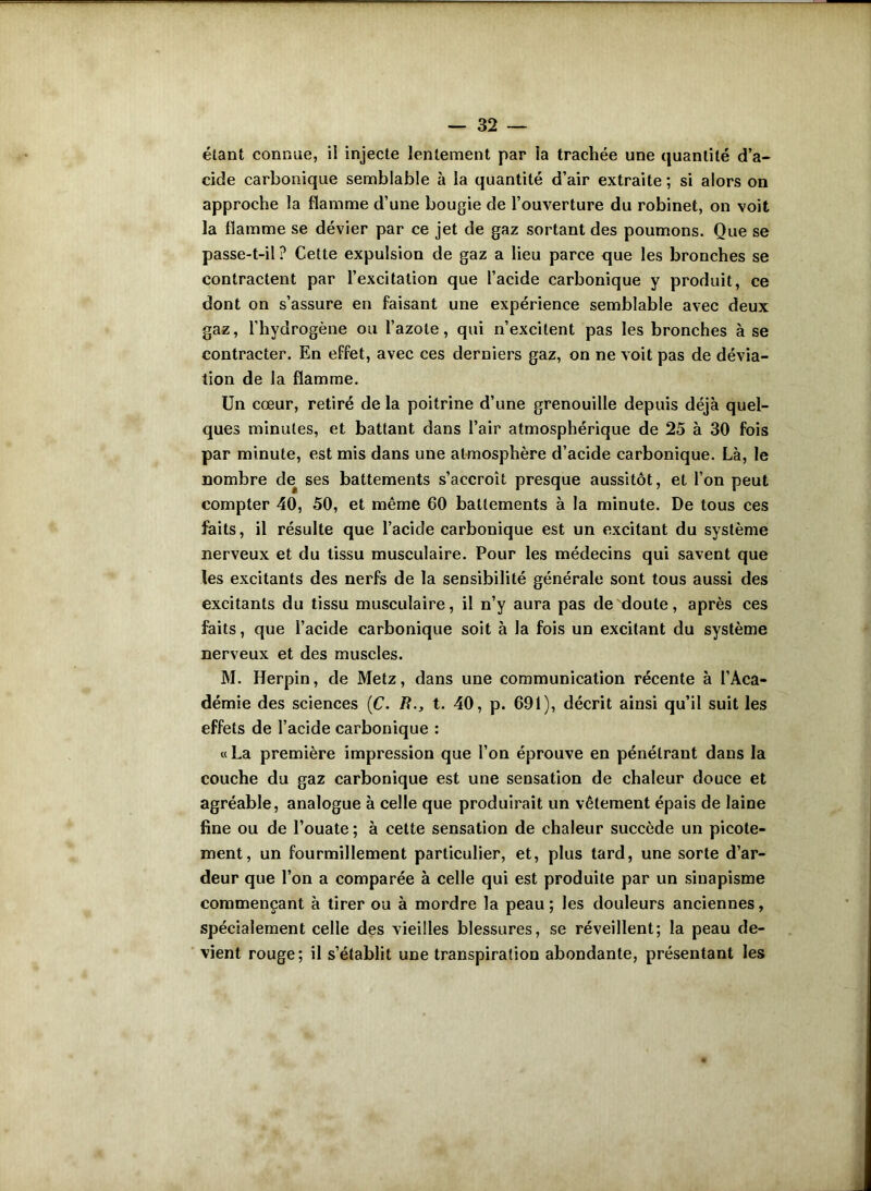 — 82 — étant connue, il injecte lentement par ia trachée une quantité d’a- cide carbonique semblable à la quantité d’air extraite ; si alors on approche la flamme d’une bougie de l’ouverture du robinet, on voit la flamme se dévier par ce jet de gaz sortant des poumons. Que se passe-t-il ? Cette expulsion de gaz a lieu parce que les bronches se contractent par l’excitation que l’acide carbonique y produit, ce dont on s’assure en faisant une expérience semblable avec deux gaz, l’hydrogène ou l’azote, qui n’excitent pas les bronches à se contracter. En effet, avec ces derniers gaz, on ne voit pas de dévia- tion de la flamme. Un cœur, retiré de la poitrine d’une grenouille depuis déjà quel- ques minutes, et battant dans l’air atmosphérique de 25 à 30 fois par minute, est mis dans une atmosphère d’acide carbonique. Là, le nombre de ses battements s’accroît presque aussitôt, et l’on peut compter 40, 50, et même 60 battements à la minute. De tous ces faits, il résulte que l’acide carbonique est un excitant du système nerveux et du tissu musculaire. Pour les médecins qui savent que les excitants des nerfs de la sensibilité générale sont tous aussi des excitants du tissu musculaire, il n’y aura pas de doute, après ces faits, que l’acide carbonique soit à la fois un excitant du système nerveux et des muscles. M. Herpin, de Metz, dans une communication récente à l’Aca- démie des sciences (C. B., t. 40, p. 691), décrit ainsi qu’il suit les effets de l’acide carbonique : « La première impression que l’on éprouve en pénétrant dans la couche du gaz carbonique est une sensation de chaleur douce et agréable, analogue à celle que produirait un vêtement épais de laine fine ou de l’ouate ; à cette sensation de chaleur succède un picote- ment, un fourmillement particulier, et, plus tard, une sorte d’ar- deur que l’on a comparée à celle qui est produite par un sinapisme commençant à tirer ou à mordre la peau; les douleurs anciennes, spécialement celle des vieilles blessures, se réveillent; la peau de- vient rouge; il s’établit une transpiration abondante, présentant les