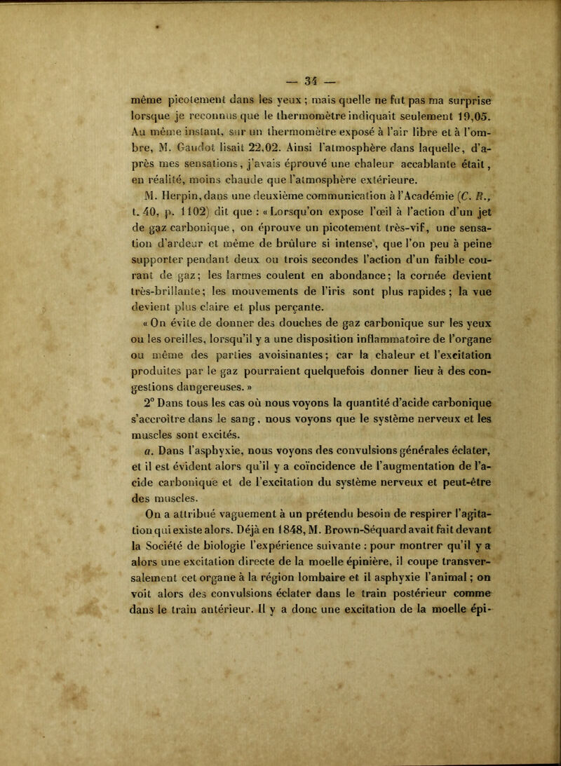 même picotement dans les yeux ; mais quelle ne fut pas ma surprise lorsque je reconnus que le thermomètre indiquait seulement 19,05. Au même instant, sur un thermomètre exposé à l’air libre et à l’om- bre, M. Gaudoi lisait 22,02. Ainsi l'atmosphère dans laquelle, d’a- près mes sensations, j’avais éprouvé une chaleur accablante était, en réalité, moins chaude que l’atmosphère extérieure. J\l. Herpin,dans une deuxième communication à l’Académie (C. R., t. 40, p. 1102) dit que : «Lorsqu’on expose l’œil à l’action d’un jet de gaz carbonique, on éprouve un picotement très-vif, une sensa- tion d’ardeur et même de brûlure si intense1, que l’on peu à peine supporter pendant deux ou trois secondes l’action d’un faible cou- rant de gaz; les larmes coulent en abondance; la cornée devient très-brillante; les mouvements de l’iris sont plus rapides ; la vue devient plus claire et plus perçante. « On évite de donner des douches de gaz carbonique sur les yeux ou les oreilles, lorsqu’il y a une disposition inflammatoire de l’organe ou même des parties avoisinantes ; car la chaleur et l’excitation produites par le gaz pourraient quelquefois donner lieu à des con- gestions dangereuses. » 2° Dans tous les cas où nous voyons la quantité d’acide carbonique s’accroître dans le sang, nous voyons que le système nerveux et les muscles sont excités. a. Dans l’asphyxie, nous voyons des convulsions générales éclater, et il est évident alors qu’il y a coïncidence de l’augmentation de l’a- cide carbonique et de l’excitation du système nerveux et peut-être des muscles. On a attribué vaguement à un prétendu besoin de respirer l’agita- tion qui existe alors. Déjà en 1848, M. Brown-Séquard avait fait devant la Société de biologie l’expérience suivante : pour montrer qu’il y a alors une excitation directe de la moelle épinière, il coupe transver- salement cet organe à la région lombaire et il asphyxie l’animal ; on voit alors des convulsions éclater dans le train postérieur comme dans le train antérieur. II y a donc une excitation de la moelle épi-