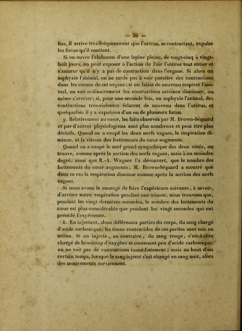 bas, il arrive très-fréquemment que l’utérus, se contractant, expulse les fœtus qu’il contient. Si on ouvre l’abdomen d’une lapine pleine, de vingt-cinq à vingt- huit jours, on peut exposer à l’action de l’air l’utérus tout entier et s’assurer qu’il n’y a pas de contraction dans l’organe. Si alors on asphyxie l’animal, on ne tarde pas à voir paraître des contractions dans les cornes de cet organe ; si on laisse de nouveau respirer l’ani- mal, on voit ordinairement les contractions utérines diminuer, ou même s’arrêter; si, pour une seconde fois, on asphyxie l’animal, des contractions très-violentes éclatent de nouveau dans l’utérus, et quelquefois il y a expulsion d’un ou de plusieurs fœtus. y. Relativement au cœur, les faits observés par M. Brown-Séquard et par d’autres physiologistes sont plus nombreux et peut être plus décisifs. Quand on a coupé les deux nerfs vagues, la respiration di- minue, et la vitesse des battements du cœur augmente. Quand on a coupé le nerf grand sympathique des deux côtés, on trouve, comme après la section des nerfs vagues, mais à un moindre degré, ainsi que R.-A. Wagner l’a découvert, que le nombre des battements du cœur augmente ; M. Brown-Séquard a montré que dans ce cas la respiration diminue comme après la section des nerfs vagues. Si nous avons le courage de faire l’expérience suivante, à savoir, d’arrêter notre respiration pendant une minute, nous trouvons que, pendant les vingt dernières secondes, le nombre des battements du cœur est plus considérable que pendant les vingt secondes qui ont précédé l’expérience. II. En injectant, dans différentes parties du corps, du sang chargé d’acide carbonique, les tissus contractiles de ces parties sont mis en action. Si on injecte, au contraire , du sang rouge, c’est-à-dire chargé de beaucoup d’oxygène et contenant peu d’acide carbonique, on ne voit pas de contractions immédiatement ; mais au bout d’un certain temps, lorsque le sang injecté s’est changé en sang noir, alors des mouvements surviennent.