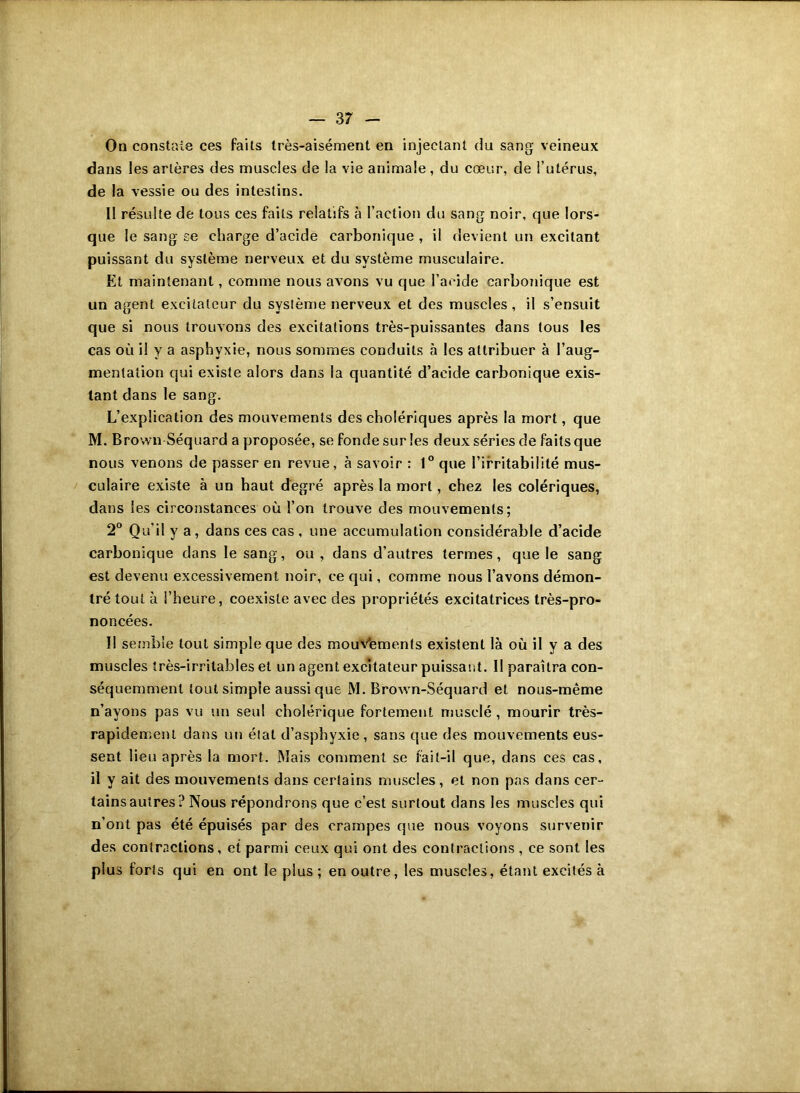 On constaie ces faits très-aisément en injectant du sang veineux dans les artères des muscles de la vie animale, du cœur, de l’utérus, de la vessie ou des intestins. Il résulte de tous ces faits relatifs à l’action du sang noir, que lors- que le sang se charge d’acide carbonique , il devient un excitant puissant du système nerveux et du système musculaire. Et maintenant, comme nous avons vu que l’acide carbonique est un agent excitateur du système nerveux et des muscles , il s’ensuit que si nous trouvons des excitations très-puissantes dans tous les cas où il y a asphyxie, nous sommes conduits à les attribuer à l’aug- mentation qui existe alors dans la quantité d’acide carbonique exis- tant dans le sang. L’explication des mouvements des cholériques après la mort, que M. Brown Séquard a proposée, se fonde sur les deux séries de faits que nous venons de passer en revue, à savoir : 1° que l’irritabilité mus- culaire ex-iste à un haut degré après la mort, chez les colériques, dans les circonstances où l’on trouve des mouvements; 2° Qu’il y a , dans ces cas , une accumulation considérable d’acide carbonique dans le sang, ou, dans d’autres termes, que le sang est devenu excessivement noir, ce qui, comme nous l’avons démon- tré tout à l’heure, coexiste avec des propriétés excitatrices très-pro- noncées. II semble tout simple que des mouVements existent là où il y a des muscles très-irritables et un agent excitateur puissant. II paraîtra con- séquemment tout simple aussi que M. Brown-Séquard et nous-même n’ayons pas vu un seul cholérique fortement musclé, mourir très- rapidement dans un étal d’asphyxie, sans que des mouvements eus- sent lieu après la mort. Mais comment se fait-il que, dans ces cas, il y ait des mouvements dans certains muscles, et non pas dans cer- tains autres? Nous répondrons que c’est surtout dans les muscles qui n’ont pas été épuisés par des crampes que nous voyons survenir des contractions, et parmi ceux qui ont des contractions , ce sont les plus forts qui en ont le plus ; en outre, les muscles, étant excités à