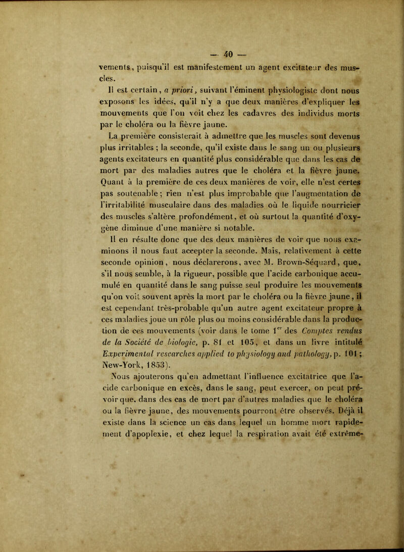 vements, puisqu’il est manifestement un agent excitateur des mus- cles. Il est certain, a priori, suivant l’éminent physiologiste dont nous exposons les idées, qu'il n’v a que deux manières d’expliquer les mouvements que l’on voit chez les cadavres des individus morts par le choléra ou la fièvre jaune. La première consisterait à admettre que les muscles sont devenus plus irritables ; la seconde, qu’il existe dans le sang un ou plusieurs agents excitateurs en quantité plus considérable que dans les cas de mort par des maladies autres que le choléra et la fièvre jaune. Quant à la première de ces deux manières de voir, elle n’est certes pas soutenable; rien n’est plus improbable que l’augmentation de l’irritabilité musculaire dans des maladies où le liquide nourricier des muscles s’altère profondément, et où surtout la quantité d’oxy- gène diminue d’une manière si notable. H en résulte donc que des deux manières de voir que nous exa- minons il nous faut accepter la seconde. Mais, relativement à cette seconde opinion, nous déclarerons, avec M. Brown-Séquard, que, s’il nous semble, à la rigueur, possible que l’acide carbonique accu- mulé en quantité dans le sang puisse seul produire les mouvements qu’on voit souvent après la mort par le choléra ou la fièvre jaune, il est cependant très-probable qu’un autre agent excitateur propre à ces maladies joue un rôle plus ou moins considérable daus la produc- tion de ces mouvements (voir dans le tome 1CI des Comptes rendus de la Société de biologie, p. 81 et 105, et dans un livre intitulé Experimental rescarclies applied to phjsio/ogy and pallio/ogy, p. 101 ; New-York, 1853). Nous ajouterons qu’en admettant l’influence excitatrice que l’a- cide carbonique en excès, dans le sang, peut exercer, on peut pré- voir que. dans des cas de mort par d’autres maladies que le choléra ou la fièvre jaune, des mouvements pourront être observés. Déjà il existe dans la science un cas dans lequel un homme mort rapide- ment d’apoplexie, et chez lequel la respiration avait été extrême-