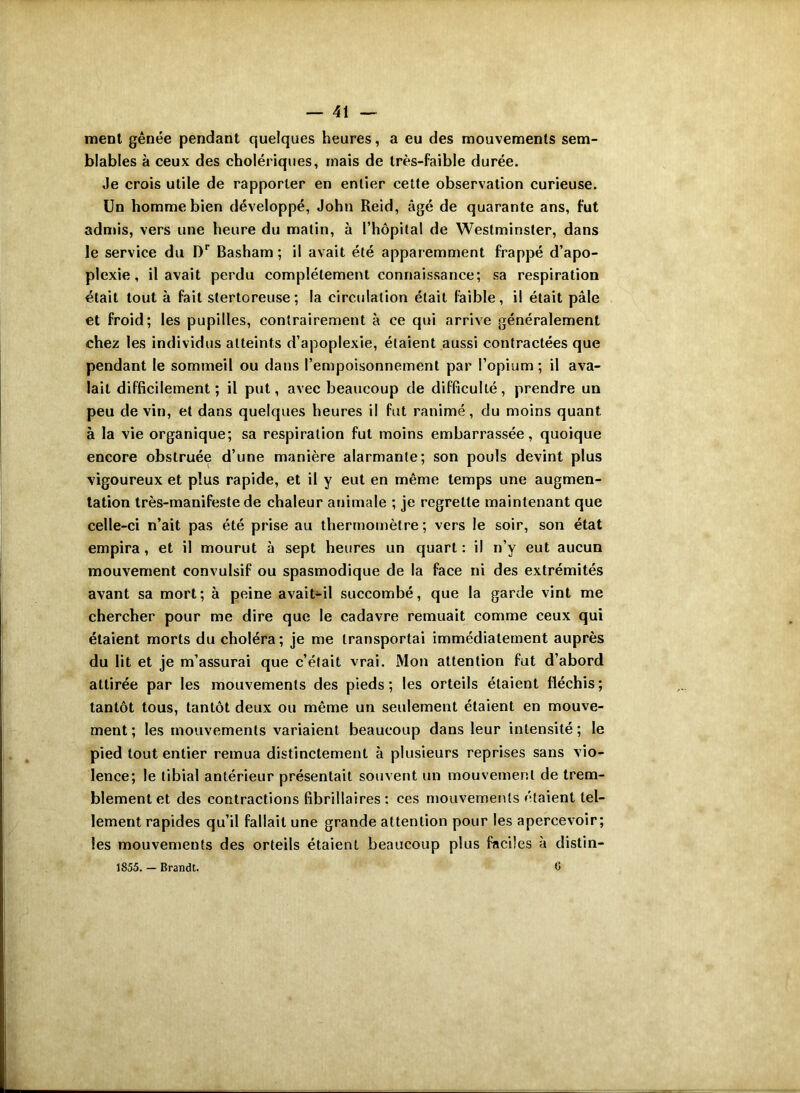 ment gênée pendant quelques heures, a eu des mouvements sem- blables à ceux des cholériques, mais de très-faible durée. ,1e crois utile de rapporter en entier cette observation curieuse. Un homme bien développé, John Reid, âgé de quarante ans, fut admis, vers une heure du matin, à l’hôpital de Westminster, dans le service du Dr Basham ; il avait été apparemment frappé d’apo- plexie, il avait perdu complètement connaissance; sa respiration était tout à fait stertoreuse ; la circulation était faible, il était pâle et froid; les pupilles, contrairement à ce qui arrive généralement chez les individus atteints d’apoplexie, étaient aussi contractées que pendant le sommeil ou dans l’empoisonnement par l’opium ; il ava- lait difficilement; il put, avec beaucoup de difficulté, prendre un peu de vin, et dans quelques heures il fut ranimé, du moins quant à la vie organique; sa respiration fut moins embarrassée, quoique encore obstruée d’une manière alarmante; son pouls devint plus vigoureux et plus rapide, et il y eut en même temps une augmen- tation très-manifeste de chaleur animale ; je regrette maintenant que celle-ci n’ait pas été prise au thermomètre ; vers le soir, son état empira, et il mourut à sept heures un quart: il n’y eut aucun mouvement convulsif ou spasmodique de la face ni des extrémités avant sa mort; à peine avait-il succombé, que la garde vint me chercher pour me dire que le cadavre remuait comme ceux qui étaient morts du choléra; je me transportai immédiatement auprès du lit et je m’assurai que c’était vrai. Mon attention fut d’abord attirée par les mouvements des pieds ; les orteils étaient fléchis ; tantôt tous, tantôt deux ou même un seulement étaient en mouve- ment; les mouvements variaient beaucoup dans leur intensité; le pied tout entier remua distinctement à plusieurs reprises sans vio- lence; le tibial antérieur présentait souvent un mouvement de trem- blement et des contractions fibrillaires : ces mouvements étaient tel- lement rapides qu’il fallait une grande attention pour les apercevoir; les mouvements des orteils étaient beaucoup plus faciles à distin- 1S55. — Brandt. C